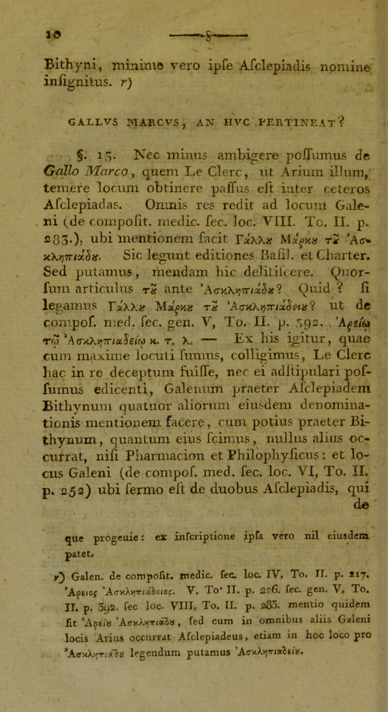Bithyni, minimo vero ipfe Afclepiadis nomine infignitus. r) 6ALLVS MARCVS , AN IIVC .PERTINEAT? §. 15. Nec minus ambigere poiTumus de Gallo Marco, quem Le Clere, ut Arium illum, temere locum obtinere paffus eft inter ceteros Afclepiadas. Omnis res redit ad locum Gale- ni tde compolit. medie, fec. loc. VIII. To. II. p. 233.). ubi mentionem facit YzKKx Mxgms ri Ao-« x\Y)7nxSis. Sic legunt editiones Balil. etCharter. Sed putamus, mendam hic deliLilcere. Quor- fum articulus tS ante Quid ? Ii legamus TxAAif Moe^xa t2 'A <niKY)irixheus ? ut de compof. med. fec. gen. V, To. II. p. .'A^s/u tw‘Ao-xXjjTr/aSejM k. t. A. — Ex his igitur, quae cum maxime locuti fumus, colligimus, Le Clere hac in re deceptum fuifle, nec ei adltipulari pof- fumus edicenti, Galenum praeter Afclepiadem Bithynum quatuor aliorum eiusdem denomina- tionis mentionem facere, cum potius praeter Bi- thynum, quantum eius fcimus, nullus alius oc- cufrat, nifi Pharmacion et Philophyficus: et lo- cus Galeni (de compof. med. fec. loc. VI, To. II. p. 252) ubi ferino eft de duobus Afclepiadis, qui de que progeuie: ex inferiptione ipfa vero nil eiusdem patet. r) Galen. de compotit, medie, fec. loc. IV, To. II. p. 217. 'Afiioj 'ArHAv)xia6t<o;. V. To* II, p. 2?6. fec. gen. V, To. II. p. 5y2. fec loc. VIII, To. II. p. 2S0. mentio quidem fit ’Apn« 'AejtAvjinaaa, fed cum in omnibus aliis Galeni locis Avius occurrat Afclepiadeus, etiam in hoc loco pro legendum putamus ’AffxA>jir/«Sn!s.