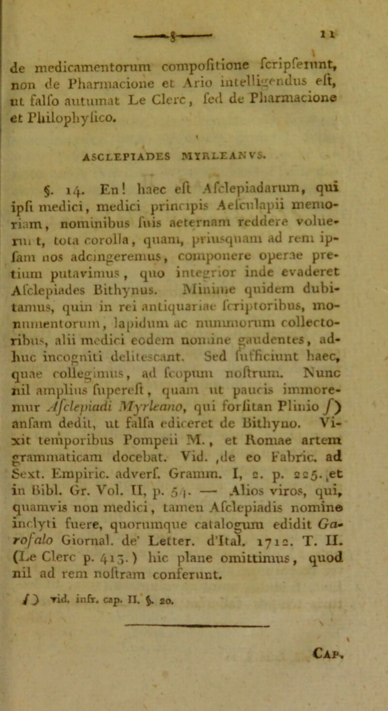 de medicamentorum compofitione fcripfeinnt, non de Pharmacione et Ario intelligendus elt, ut falfo autumat Le Clere, led de Pharmacione et Philophyiico. % ASCLEPIADES MIIU.EAN VS. §. 14. En! haec eft Afclepiadarum, qui ipfi medici, medici principis Aelculapii memo- riam, nominibus fuis aeternam reddere volne- rui t, tota corolla, quam, priusquam ad rem ip- fam nos ademgeremus, componere operae pre- tium putavimus, quo integrior inde evaderet Alclepiades Bithynus. Minime quidem dubi- tamus, quin in rei antiquariae feriptoribus, mo- numentorum, lapidum ac nununonmi collecto- ribus, alii medici eodem nomine gaudentes, ad- huc incogniti delitescant. Sed fufficiunt haec, quae collegimus, ad fcopum noftrum. Nunc nil amplius fupereft, quam ut paucis iminore- nmr .'/fclejtiadi Myrleatio, qui forlitan Plinio /) anfam dedit, ut falfa ediceret de Bithyno. Vi- xit temporibus Pompeii M., et Romae artem grammaticam docebat. Vid. ,de eo Fabric. ad Sext. Empiric. adverf. Gramm. I, c. p. 225. ,et in Bibi. Gr. Vol. II, p. 5 j. — Alios viros, qui, quamvis uon medici, tamen Afclepiadis nomino inclyti fuere, quorumque catalogum edidit Ga- rofalo Giornal. de’ Letter. d’ltal. 1710. T. II. (Le Clere p. 413.) hic plane omittimus, quod nil ad rem noftram conferunt. / ) vid. infr. cap. II. 20. Cap.
