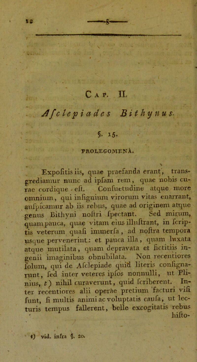 c a p. n. dfclepiades Bithynus- §. i5- EKOLEGOJUENA. \ Expolitis iis, quae praefanda erant, trans- grediamur nunc ad ipfam reni, quae nobis cu- rae cordique • eft. Confuetudine atque more omnium, qui infignium virorum vitas enarrant, aufpicamur ab iis reluis, quae ad originem atque genus Bithyni noltri fpectant. Sed mirum, quam pauca, quae vitant eius illuftrant, in fcrip- tis veterum quafi immerfa , ad noftra tempora usque pervenerint: et pauca illa, quam luxata atque mutiiata, quam depravata et fictitiis in- genii imaginibus obnubilata. Non recentiores folum, qui de Afclepiade quid literis configna- runt, fed inter veteres ipfos nonnulli, ut Pli- nius, t) nihil curaverunt, quid fcriberent. In- ter recentiores alii operae pretium facturi vili funt, fi multis animi ac voluptatis caufa, ut lec- turis tempus fallerent, belle excogitatis rebus hilto- t) vid, infra $. 20,