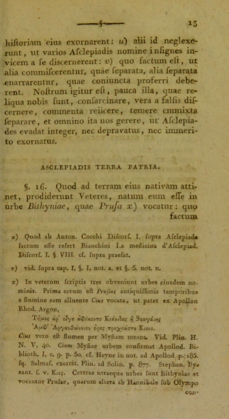 ■% 15 hi/tornm cius exornarent: u) alii id neglexe- runt, ut varios Afclepiadis nomine i nlignes in- vicem a fe discernerent: v) quo factum elt, ut alia commifcerentur, quae feparata, alia feparata enarrarentur, quae coniuncta proferri debe- rent. Noltruni igitur eft, pauca illa, quae re- liqua nobis funt, confarcinare, vera a fallis dif- cerncre, commenta reiicere, temere cmmixta feparare, et omnino ita nos gerere, ut Afclepia- des evadar integer, nec depravatus , nec immeri- to exornatus. ASCLEPIADIS TERRA PATRIA. §. 16. Quod ad terram eius nativam attir net, prodiderunt Veteres, natum eum efle in urbe Bithyniae, quae Prufa x) vocatur: quo factum ii) Quod *b Anton. Cocchi Difcorf. I. fopra AfclepiacU factum effe refert Biancbini I.a medicina d'Afdepiad. Difcorf. I. $ VIII cf. fupra praefat. »>) vid. fupra cap. I, §. I, not. a. et $. 5. not n. x) In veterum fcriptis tres obveniunt urbes eiusdem no- minis. Prima earum efl Prufias antiqui nimis temporibus a domine eam alluente Cim vocata, ut patet ex Apollon Rliod. Argon, Timaee ap oiyt «<£iksvto Kixvitse >} Stxyzitff Au<f> Af-yxvSjivKcv ofc? Kieio. Cius vero elt flumen per Mviiam me.inv Vid. Plin. H. N. V. 40. Cium Myiiae urbem conArmat Apollod. Bi- bliotln I, c. g. p. 5o. cf. Heyne in not. ad Apollod. p., i85. fq. Suimur, excrcit. Plin. ad Solin. p. 877. Stepban. ftyu eant. f. v. K<of. Ceterae utraeque urbes funt Bithyniae et vocantur Prulae, quarum altera ab Hannibale fub Olympo CQJ1*