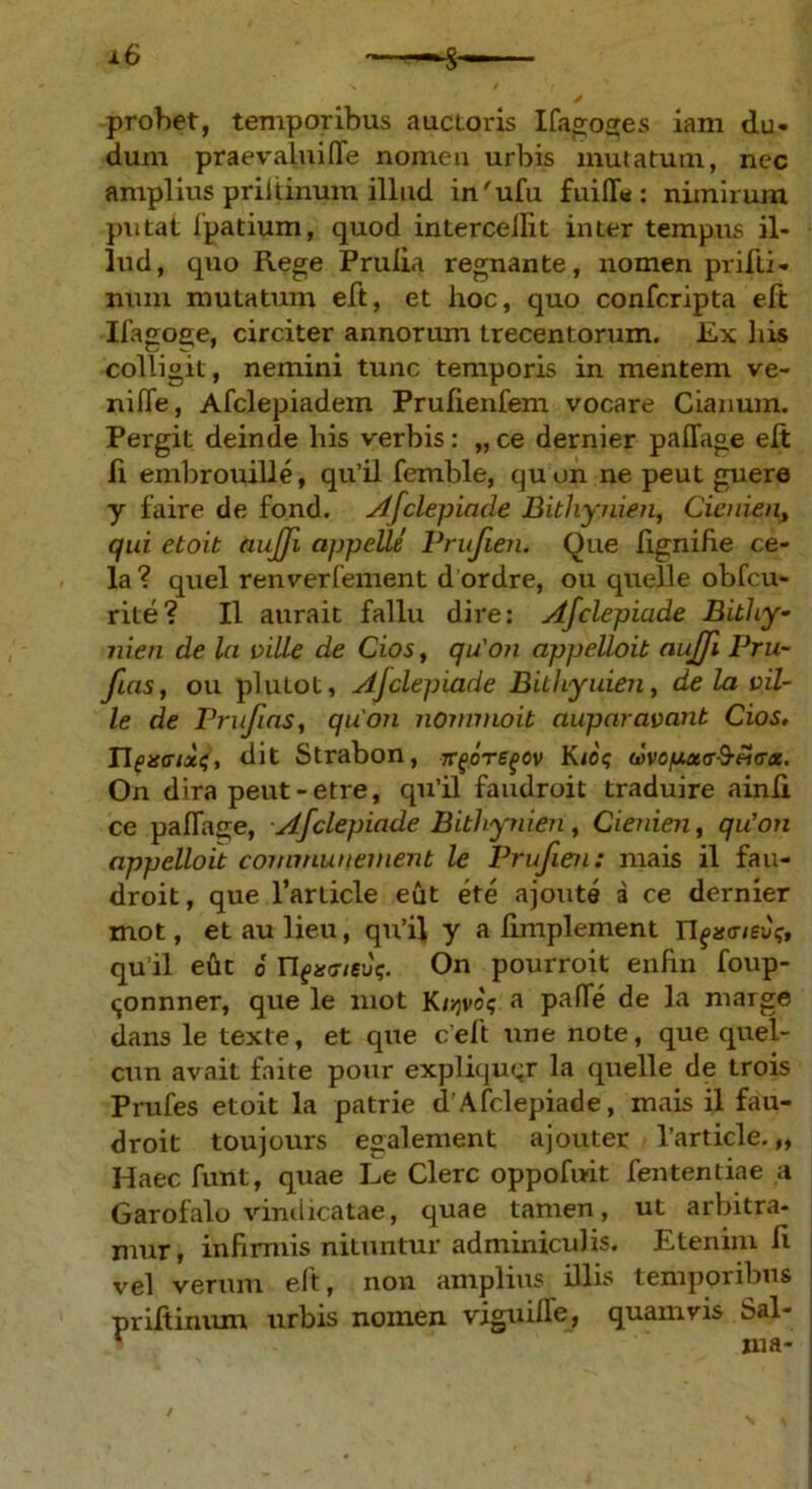 probet, temporibus auctoris Ifagoses iam du- dum praevaluiffe nomen urbis mutatum, nec amplius pril tinum illud in'ufu fuifla: nimirum putat fpatium, quod intercedit inter tempus il- lud, quo Rege Pruiia regnante, nomen prifLi- nunr mutatum eft, et hoc, quo confcripta eft Ilagoge, circiter annorum trecentorum. Ex his colligit, nemini tunc temporis in mentem ve- nide, Afclepiadem Prufienfem vocare Cianum. Pergit deinde his verbis: „ ce dernier paflage elt ii embrouille, qu’il femble, quon ne peut guere y faire de fond. Afclepiade Bithynien, Cienien, qui etoit auffi appelle Prufien. Que lignifie ce- la ? quel renverfement d ordre, ou quelle obfcu- rite? II aurait fallu dire: Afclepiade Bithy- nien de la ville de Cios, qu'on appelloit aujfi Pru- fas, ou plutot, Ajclepiade Bithyuien, de la vil- le de Prufas, quon nommoit auparavant Cios. Tlexffixs, dit Strabon, tt(joregov K<o<; wvop,x<T&£<r<x. On dira peut-etre, qu’il faudroit traduire ainli ce pafTage, Afclepiade Bithynien, Cienien, qu'on appelloit commuttement le Prufien: mais il fau- droit, que 1’article eut ete ajoute a ce dernier mot, etaulieu, qu’il y a fimplement qu ii etit 6 n{xeieug. On pourroit enhn foup- «jonnner, que le mot Kujvo; a pafie de la marge dans le texte, et que ceft une note, que quel- cun avait faite pour expliquqr la quelle de trois Prufes etoit la patrie d’Afclepiade, mais il fau- droit toujours egalement ajouter l’article.„ Haec funt, quae Le Clere oppofudt fententiae a Garofalo vindicatae, quae tamen, ut arbitra- mur , infirmis nituntur adminiculis. Etenim h vel verum eft, non amplius illis temporibus priftinum urbis nomen viguiffe, quamvis Sal- ma-