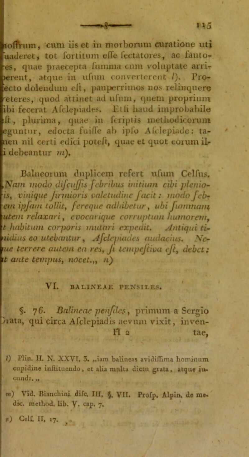 lofTVum, cum iis et in morborum curatione uti uaderet, tot for litum ofle fec tat ores, ac fauto- es, quae praecepta fumma cum voluptate arri- pient, atque in ufiun converterent /). Pro* ecto dolendum elt, pauperrimos nos relinquere eteres, quod attinet ad ufum, quem proprium ibi fecerat Afclepiades. Et ii liaud improbabile It, plurima, quae in liripiis methodicorum eguntur, edocta fuilTe ah iplo Alrlepi.ide: ta- * nen nil certi edici poteft, quae et quot eorum il- i debeantur m). Balneorum duplicem refert ufum Celfus. ,Nam modo difcujjis febribus initium cibi pletiio- is, vinique /irinioris valetudine jucit : modo f eb- eni ipfam tollit, fereque adhibetur, ubi fummam, utem relaxari, cvocarique corruptum humorem, t habitum corporis mutari expedit. Antiqui ti- 'lidius eo utebantur, Afdcjnadcs audacius. \e- \ue terrere autem ea res, Ji tempejtiva <jt, debet: \t ante tempus, nocet.,, n) VI. BALINEAE PENSILES. §. 7 6. Balineae penfdes, primum a Sergio hata, qui circa Afclepiadis aevum vixit, inven- it c tae, I) Plin. II. N. XXVI, 3. ,,iam balineas avidiflima hominum cupidine inftituendo, ct alia mulla dictu gvau, atque iu- eunda. u w) Vid. Biancbini dife. III, §, VII. Profp. Alpin. de me- die. metliod. iib. V. cap. 7. (<) Celt II, 17. ^ . '