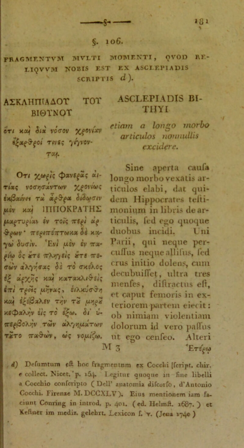 ■$- >81 * §. 106. FRAGMF.XTVM MVLTI MOMF.NTI , OVOD RF- X.IQVVM NOBIS EST EX ASCLE1M ADIS SCRIPTIS d ). AZKAHniAAOT TOT BI0YNQT er 1 ko} Six vctrov %f6vtxv irivs; 717VOV- rx/. Or/ 4>av6f«? «/- r/a; vOfftjovxvTwv ixfixivH TX Xfi&gX (bdoxTfV fASY xxj lnriOKPATHL [AXgTUfIXV SV TOT? 7TS(d -9-^eov * TrefnrSTTTMKa ifi kx- 7(1) Suaiv. 'Evi usv iv tx- fiw 0; arrs ttXjj7«/? JfTff crs- ffwv aXyrex; Ss ro <rx;xc; (£ cifX/if xxrxxXi&si; S7T/ Tj>«; urvx;, SiXxve-3-/] no) s£sj3xXffv t>»v Ta (u>j^ KSvpxXtjv si; to s£(i>. 5/ u- 7reg@c\rlv rwv uXyquxTm1 txto irx&uv, t»!; voy.^10. ASCLEPIADIS BI- TIIYI etiam a longo morbo articulos nonnullis excidere. Sine aperta caula lon<jo morbo vexatis ar- £7 ticulos elabi, dat qui- dem Hippocrates teiti- moniuni in libris de ar- ticulis, fed ego quoque duobus incidi. Uni Parii, qui neque per- cuflus neque allifus, fed crus initio dolens, cum decubuiflet, ultra tres menfes, diflractus eft, et caput femoris in ex- teriorem partem eietit: ob nimiam violentiam dolorum id vero paffus ut ego cenfeo. Alteri ^1 3 ‘ErSjOM d) Defututum cft lioc fragmentum ex Cocchi [feript. cliir. r collect. Nicet. ’ p. 154. l egitur quoque in fine libelli a Coccbio confcripio (Dell’ anatomia difeotfo, d’Antonio Cocclii. Firenxe M. DCCXL.V). Eius mentionem iam fa- ciunt Conring in introi p. 401. (ed. Ilelmit. 1687.) et Keftner im medi*, gclehvt. Lcxicon f. r. (Jeaa »740 )