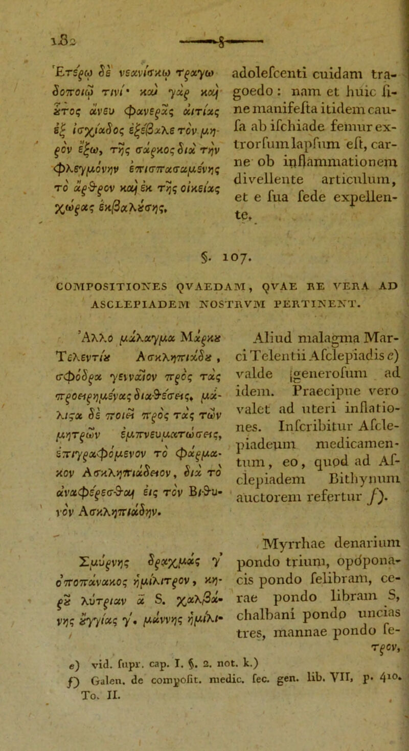 iB* S 'Erepo Se vexvi<thio r^otyu adolefcenti cuidam tra- Sottoim rivi' na) naJj goedo: nam et huic li- iitoi; uveo <potve(>u$ xitix$ nemanifefta itidemcau- ei i<7X‘*Soq ijje'0x\e TOV ^ ab ifchiade femur ex- ' f o'v 4», t« <T±,v.ctSix TW trorfumlapfrnn eft, car- <pMwh» ™ °}> inflammationem \ « r. v • - > , divellente articulum, ro ue&pov nou en oineixc r r i ,, , . n > et e lua iede expellen- en[ixXis<r^, §. 107. COMPOSITIONES (JVAEDAM, QVAE RE VERA AD ASCLEPIADEM NOSTIWM PERTINENT. ’Aa>.o uxXxyfxx Mx^nn 'TeXevrin AcnXyyxixSn , ctpoSpx yewxiov 7rfc$ t«; ir^oei^y)U.ivxq Six^eretq, yx- Xl^X Se TTOlei TT^O? T«5 TWV [ArjTPUV ey.TTveuu«r&)<7«?, £T/7fa45oiw£v<5v T0' <px£fJ-ci- nov A<rxA>j7na$«ov, Six ro ccvac<pefe<r&xi e’/; rcv B/-9-U- vo\’ AtrxA)37r/«i5)jv. Aliud malagma Mar- ci Telentii Afclepiadis e) valde (generofum ad idem. Praecipue vero valet ad uteri inflatio- nes. Infcribitur Afcle- piadeuin medicamen- tum , eo, qupd ad Af- clepiadem Bithynum auctorem refertur f). Myrrhae denarium Z.uJfVJj? Sfxxy-<*<; 7 pondo trium, opdpona- O7ro7rxvxnoq yyixirfov, nv)- cis pondo felibram, ce- Xorpxv x S. p^acA/Sat rae pondo libiain S, v>j? 7 « y-xvvqq fjfxtXi chalbani pondo uncias / tres, mannae pondo le- TfGV, e) vid. fupr. cap. I. §. 2. not. k.) /) Galen. de compofit. medie, fec. gen. lib. VII, p. 410» To. II.