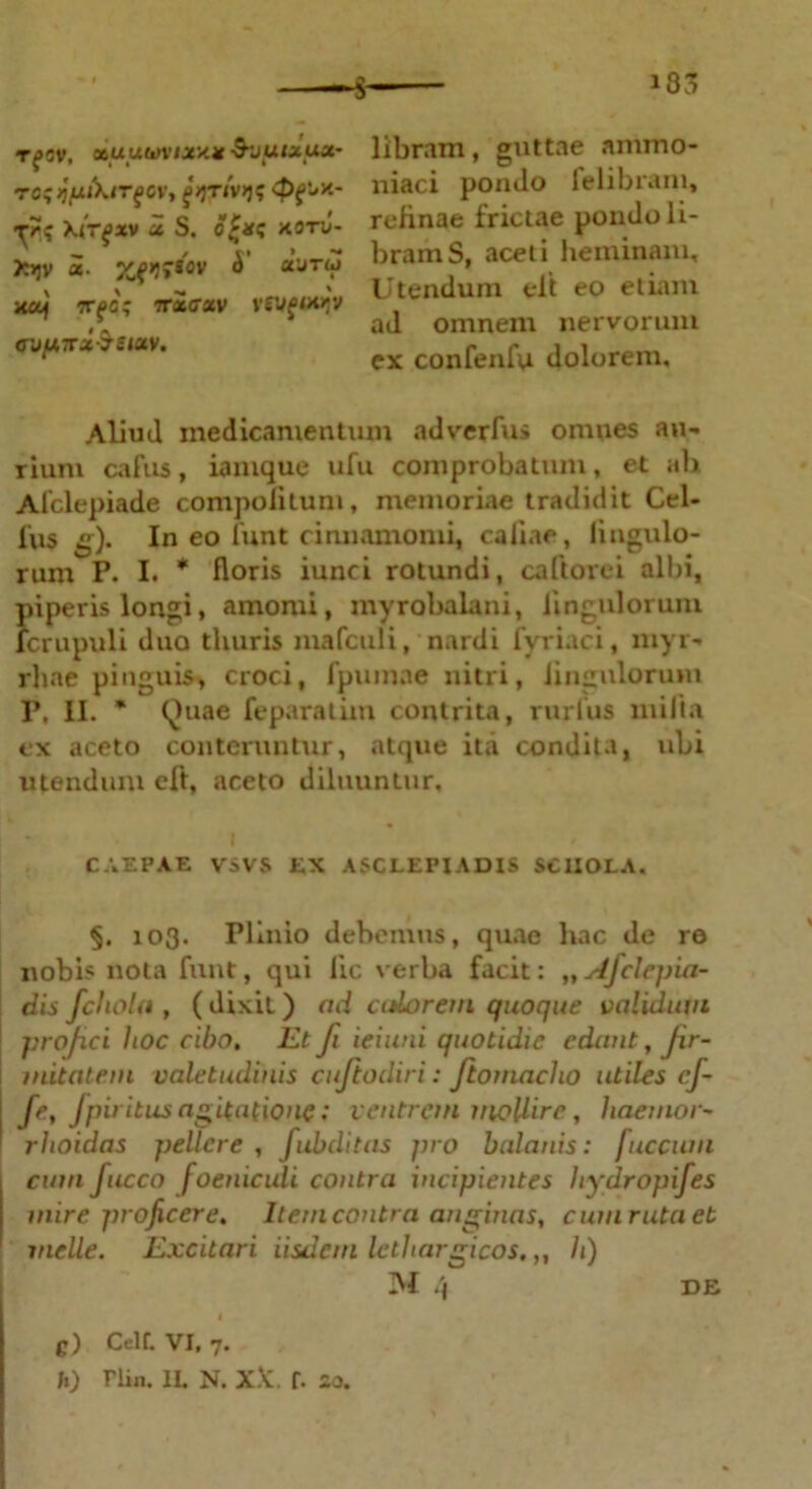 i33 Tf OV, 06U UWV/JCX* -SJglXUOr rc; jpiKirfOV, \irfxv x S. c£*c xonJ- X>jv «• JCf»J»*av A’ «’’jtu XOf tt^c; TTXCTXV VtVfOOJV o'j[j,Trx$eieiv. libram, guttae ammo- niaci pondo felibram, refinae frictae pondo li- bram S, aceti heminam. Utendum elt eo etiam ad omnem nervorum ex confenfu dolorem. Aliud medicamentum ad ver fu> omnes au- rium cafus, iamque ufu comprobatum, et ab Alclepiade compofitun», memoriae tradidit Cel- lus g). In eo lunt cinnamomi, caliae, Ungulo- rum P. I. * floris iunci rotundi, caftorei albi, piperis longi, amomi, myrobalani, Ungulorum lcrupuli duo thuris mafculi, nardi fvriaci, myr- rhae pinguis, croci, fpumae nitri, Jingulorum r. II. * Quae feparatim contrita, rurtus milia ex aceto conteruntur, atque ita condita, ubi utendum cft, aceto diluuntur, CAEPAE VSVS EX ASCLEPIADIS SCIIOLA. §. 103. Plinio debemus, quae hac de re nobis nota funt, qui lic verba facit: „ Afelepia- dis fchola , ( dixit) ad adorem quoque validum profici hoc cibo. Et fi ieiuui quotidie edant, fir- mitatem valetudinis cuftodiri: ftomacho utiles cf- Je, Jpii itus agitatione: ventrem mollire, haemor- ' rhoidas pellere, fabditas pro balanis: fuccum cum Jiicco foeniculi contra incipientes hydropifes mire projicere. Item contra anginas, cum ruta et meile. Excitari iisdem lethargicos, „ h) INI 4 DE e) Ceit. vi, 7. h) riin. 1L N. XX f. 20.