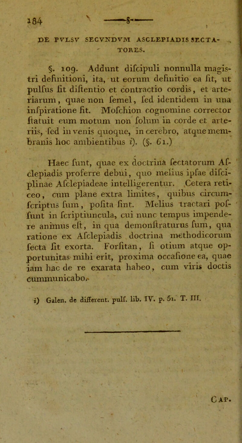 DE F VLSV SECVNDVM ASCLEPIADIS 3ECTA- TORES. §. 109. Addunt difcipuli nonnulla magis- tri definitioni, ita, ut eorum definitio ea fit, ut pulfus lit diftentio et contractio cordis, et arte- riarum , quae non femel, fed identidem in una infpiratione fit. Mofchion cognomine corrector ftatuit eum motum non folum in corde et arte- riis, fed invenis quoque, in cerebro, atque mem- branis hoc ambientibus i). (§. 61.) Haec funt, quae ex doctrina Cectatorum Af- clepiadis proferre debui, quo melius ipfae difci- plinae Afclepiadeae intelligerentur. Cetera reti- ceo , cum plane extra limites, quibus circum- fcriptusfum, polita fint. Melius tractari pof- funt in fcriptiuncula, cui nunc tempus impende- re animus elt, in qua demonitraturus fum, qua ratione ex Afclepiadis doctrina methodicorum fecta lit exorta. Forfitan, Ii otium atque op- portunitas mihi erit, proxima occafione ea, quae iam hac de re exarata habeo, cum viris doctis cummunicabo.' i) Galen. de difFercnt. pulf. lib. IV. p. 5i. T. IU. I Cap.