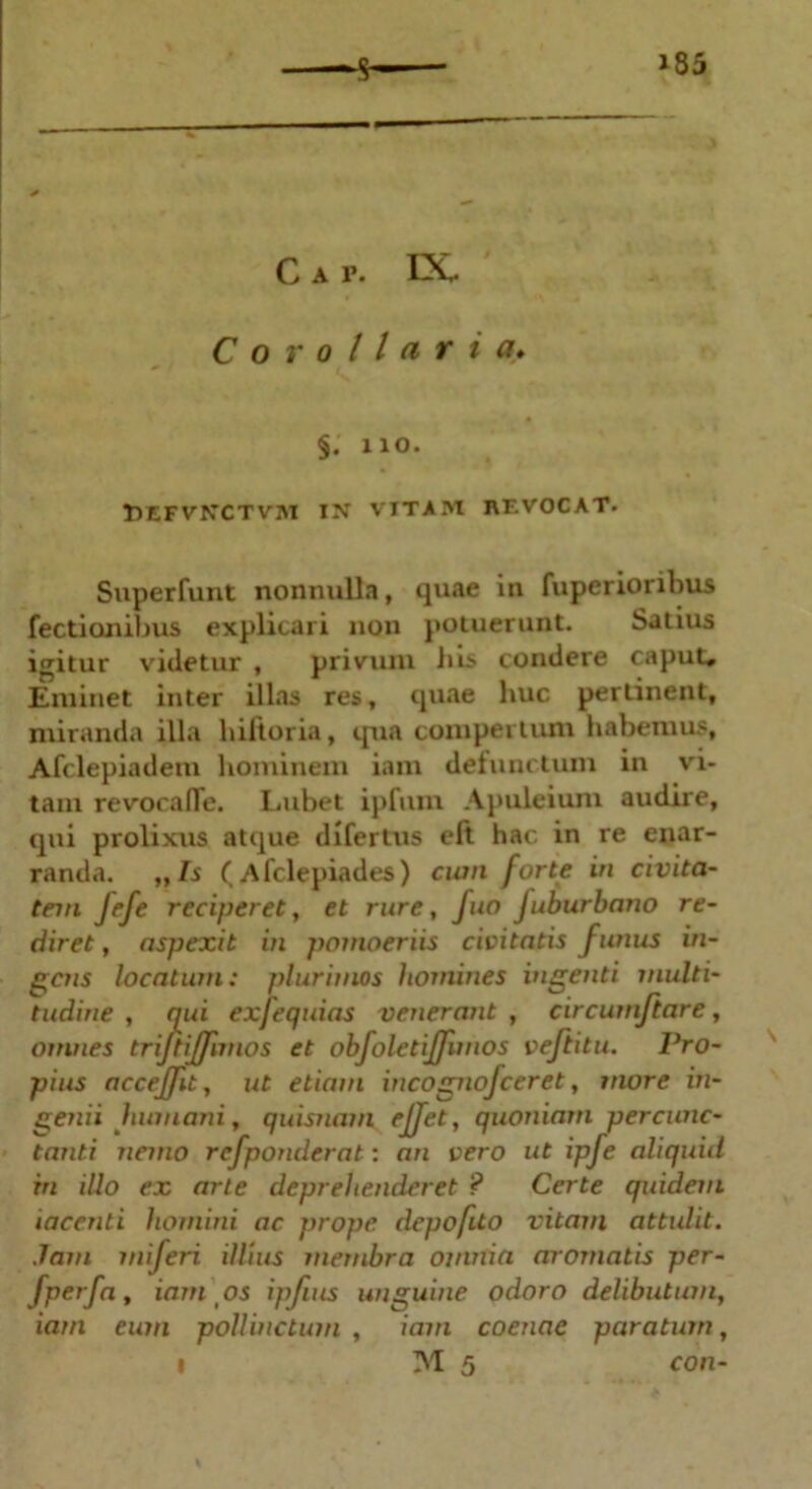 C a p. DC Corollaria* §. no. Tjefvnctvm in vitam revocat. Superfunt nonnulla, quae in fuperioribus Tectionibus explicari non potuerunt. Satius igitur videtur , privum lus condere caput. Eminet inter illas res, quae huc pertinent, miranda illa hiftoria, qua compertum habemus, Afclepiadem hominem iam defunctum in vi- tam revocalTe. Lubet ipfum Aj>uleium audire, qui prolixus atque difertus eft hac in re enar- randa. ,,Is (Afclepiades) cian forte in civita- tem fefe reciperet, et rure, Juo Juburbano re- diret , aspexit in pomoeriis civitatis funus in- gens locatum: plurimos homines ingenti multi- tudine , qui exfequias venerant , circumflare, omnes trijtijfnnos et obfoletiffimos veftitu. Pro- pius acceffu, ut etiam incognofceret, more in- genii humani, quisnam ejjet, quoniam percunc- tanti nemo refponderat: an vero ut ipfe aliquid in illo ex arte deprehenderet ? Certe quidem tacenti homini ac prope depofito vitam attulit. Jam miferi illius membra omnia aromatis per- fperfa, iam os ipfms unguine odoro delibutum, iam eum pollinctum , iam coenae paratum, yi 5 con-