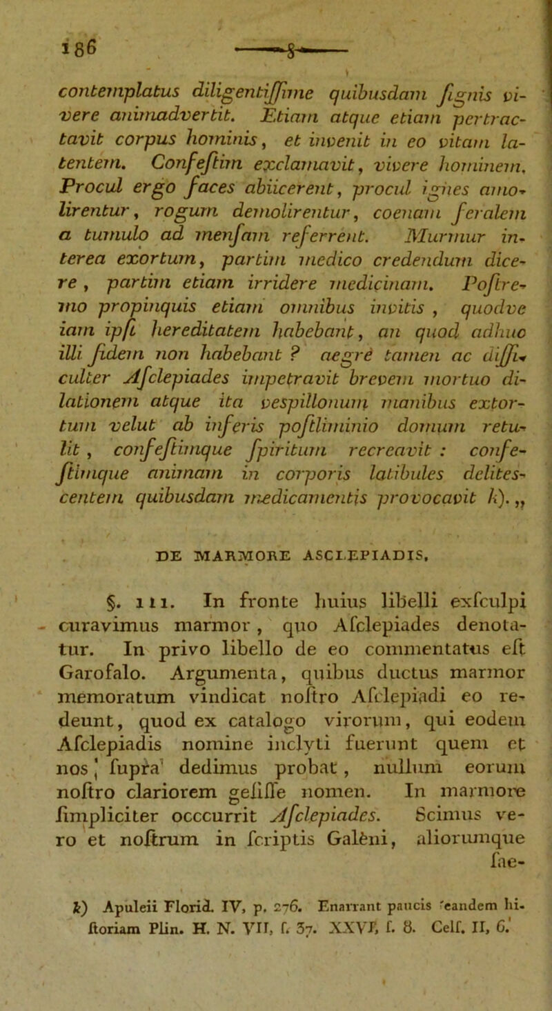 cojitemplatus diligentiffime quibusdam /ignis vi- vere animadvertit. Etiam atque etiam pertrac- tavit corpus hominis, et invenit in eo vitam la- tentem. Confe/tim exclamavit, vivere hominem. Procul ergo faces abiicerent, procul igiies amo- lirentur, rogum demolirentur, coenam feralem a tumulo ad menfam referrent. Murmur in- terea exortum, partim medico credendum dice- re , partim etiam irridere medicinam. Pofire- mo propinquis etiam omnibus invitis , quodvc iam ipfi hereditatem habebant, an quod adhuc illi /dem non habebant ? aegrd tamen ac diffi- culter Afclepiades impetravit brevem mortuo di- lationem atque ita vespillonum manibus extor- tum velut ab inferis poftliminio domum retu- lit , confeftimque fpiritum recreavit : confe- ftimque animam in corporis latibules delites- centem quibusdam medicamentis provocavit k).,, DE MARMORE ASCIEPIADIS, §. 111. In fronte huius libelli exfculpi curavimus marmor, quo Afclepiades denota- tur. In privo libello de eo commentatus eft Garofalo. Argumenta, quibus ductus marmor memoratum vindicat noltro Afclepiadi eo re^ deunt, quod ex catalogo virorum, qui eodem Afclepiadis nomine inclyti fuerunt quem et nos j fupfa' dedimus probat, nullum eorum noltro clariorem gelide nomen. In marmore iimpliciter occcurrit ylfclepiades. Scimus ve- ro et noitrum in fcriptis Galeni, aliorumque fae- i) Apuleii Florii IV. p. 276. Enarrant paucis 'eandem hi- ftoriam Plin. H. N. VII, f. 37. XX VT, f. 8. Celf. II, 6.'