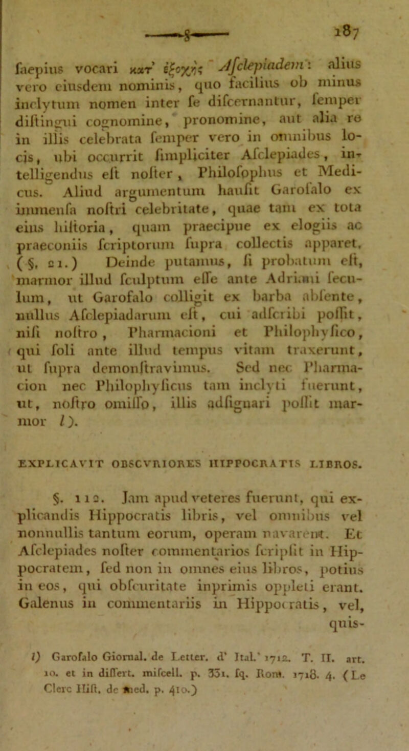 faepius vocari xxr ityyjii y/fclepindem: alius vero eiusdem nominis, quo lacilius oh minus inclytum nomen inter fe difcernantur, lempei diftingui cognomine, pronomine, aut alia ro in illis celebrata femper vero in omnibus lo- cis , ubi occ.urrit /impliciter Afclepiades, in* telligendus elt nolter , Philofppbus et Medi- cus. Aliud argumentum haulit Garolalo ex inunenfa noftri celebritate, quae tam ex tota eius hiitoria, quam praecipue ex elogiis ac praeconiis fcriptorum lupra collectis apparet, ( §, ci.) Deinde putamus, fi probatum elt, marmor illud fculptum elle ante Adrumi lecu- lum, ut Garofalo colligit ex barba nblente, nullus Afclepiadarum elt, cui adlcribi polfit, nili noltro, Pharmacioni et Philophylico, i qui foli ante illud tempus vitam traxerunt, ut fupra demonftravimus. Sed nec Pliarma- cion nec Philophylicus tam inclyti fuerunt, ut, noltro omiflo, illis adfiguari polfit mar- mor l). EXPLICAVIT OBSCVniORES llTPPOCU A T1S I.IBnOS. §. 112. Jam apud veteres fuerunt, qui ex- plicandis Hippocratis libris, vel omnibus vel nonnullis tantum eorum, operam navarent. Et Afclepiades nofter commentarios fcriplit in Hip- pocratem, fed non in omnes eius libros, potius in eos, qui obfcuritate inprimis oppleti erant. Galenus in commentariis in Hippot ratis, vel, quis- I) Garofalo Gionial. de Lctier. d’ ItaL* 1712. T. II. art. ao. et in differt, nulcell. p. 35t. fq. Ronc 1718. 4. (Le Clere llift, dc *icd. p. 410*)