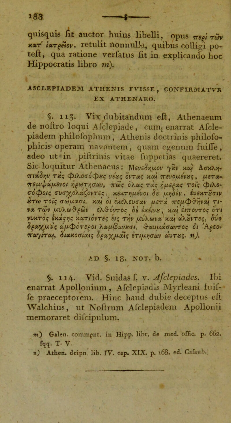 i 183 quisquis ht auctor huius libelli, opus irefirm xxt ixrgeiov, retulit nonnulla, quibus collidi po- teft, qua ratione verfatus Iit in explicando hoc Hippocratis libro m). i ASCLEPIADEM ATHENIS FVISSE , CONFLEMATVR EX ATHENAEO. §. 113. Vix dubitandum eft, Athenaeum de noltro loqui Afclepiade, cum; enarrat Afcle- piadem philofophum, Athenis doctrinis philofo- phicis operam navantem, quam egenum fuifle, adeo ut in piftrinis vitae fuppetias quaereret. Sic loquitur Athenaeus: MeveSypov xol\ AcyXri- molSqv risq <pi\occ<Pis$ venq cvrxq xaj rrsvofxivuq, /xgTa* ifSy,\pxfXSvOl qgMTy)<Txv, 7r&>; oKxq rxq ^fASPxq roiq (piXe- crc<poiq <rv(7%o\cc£cvTeq , xexrrjuevoi As fjujoBV, SuettrSciv isTh) roiq cdpxGi. xou\ 01 ixsXevtrxv uerx TTfuCp-^vcM n- vx rwv (AvXto-9-^wv sX-S-cvroq As exsivx, xctf snrovroq ori vvxToq sxxqyjq y.xnovrsq eiq r?v /jCvXwx xoj xkSvreq, Avo $f«%jx'kq cLu<£>CTS(>01 XxufBxvari. ■3-XU/JMO’XVTOq Ct ‘AgSOr TTxyircij, Aixxotrixtq Agxy^uxiq irifxnaxv xurxq. n). t ' AD §. 18. NOT. b. §. 114. Vid. Suidas f. v. Afclepiadcs. Ibi enamit Apollonium, Afclepiadis Myrleani fuif- fe praeceptorem. Hinc haud dubie deceptus eft Walchius, ut Noftrum Afclepiadein Apollonii memoraret difcipulum. nt) Galen. cominfnt. in Hipp. libi', de xned. offic. p. 662. fqq. T- V.