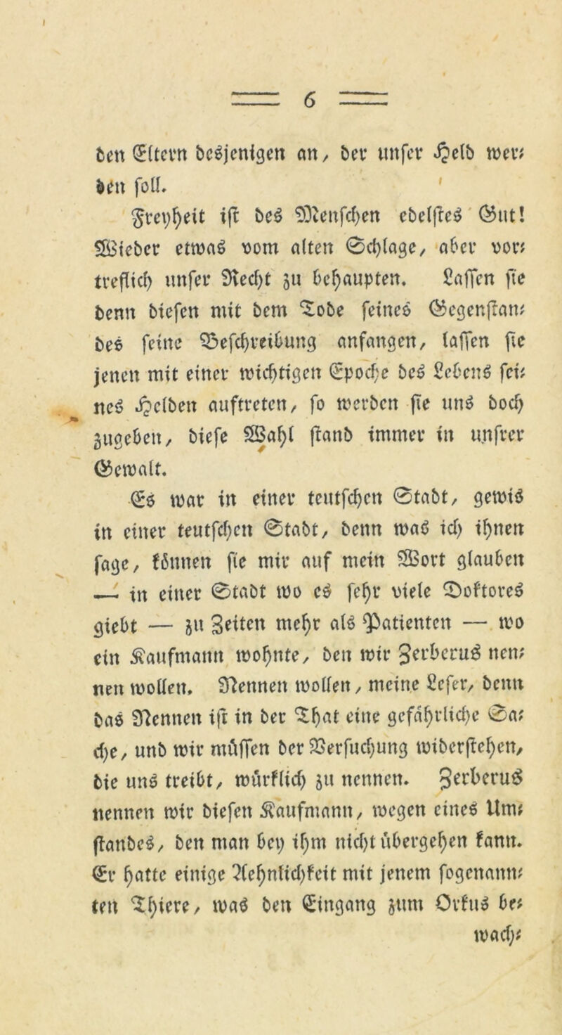 I = 6 = bett 0ltern beteiligen an, ber tutfer äpelb wer# beit foll. $tci)heit ift be£ -JÖienfdjen cbelfic^ ®ut! Söteber etwas vom alten 0d)lage, aber von treflid) unfer 9vect)t 311 behaupten. Saffcn fie benn biefen mit bem ^obe feine» ®egen{Tan# bee feine 33efd)teibung anfangen, (affen fie jenen mit einet- wichtigen 0pocf;e beS Sebent fei# ne6 Jpclben auftreten, fo werben jte un$ bod) gugebett, biefe $3al)l ftanb immer in unfrei* ©emalf. 0» war in einer teutfdjen 0tabt, gewiä in einer teutfd)ctt 0tabt, benn wa6 id) ihnen fagc, fßnnen fie mir auf mein SBort glauben —- tn einer 0tabt wo c6 fehl* viele 0oftore6 giebt — ju Seiten mehr a(6 Patienten — wo ein Kaufmann wohnte, beit wir Jerbcru^ nen? neu wollen, kennen wollen, meine £cfer, benn ba6 3?cmten ift in ber 'X^at eine gefährliche 0a# d)e, unb wir mäfien ber 23erfucl)ung wiberffehen, bie un6 treibt, würflid) 31t nennen. 3erkru$ nennen wir biefen Kaufmann, wegen cinee Um# ftanbeS, ben man bei) if)m nicht übergehen famt. 0t- hotte einige 2(ehnlid)feit mit jenem fogenamt# ten $1)^' wa$ ben Eingang jttm OiluS be# wad;#