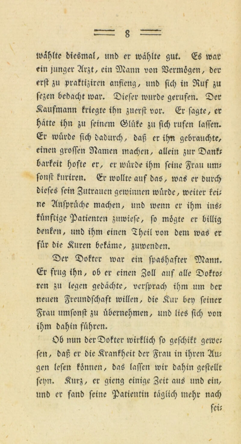 = 8 = iudf)lte bicöntal, unb er rodete gut. <£$ war «in jungcv 2lrjt, ein fSiantt von 23erm6gcn, ber erft ju praftfäiren anfieng, unb fiel) in Stuf ju fejen 6cbad)t war. liefet- würbe gerufen. ©er Kaufmann friegte ihn juerfr vor. Q:r fugte, er f)dttc if)n ju feinem ®lüfe ju ftd) rufen laffen. ^r würbe ftcf> baburd), baf, er ifyn gebrauchte, einen groffen Spanten machen, alicitt 5111* ©anf; harfeit hafte er, er würbe if)m feine Srau um? fanft furiren. €r wollte auf baö, waö er burch biefc^ fein Zutrauen gewinnen würbe, weiter fei; ne 2tnfprüd)c machen, unb wenn er ihm in$* fünftige Patienten jumiefe, fo mögte er billig benfen, unb ihm einen ^hc^ von &ent waö er für bie Äurcn befdme, juwenben. ^)er Softer war ein fpaöhafter tDcamt, €r frug ihn, ob et- einen Soll auf alle ©ofto; ren 511 legen gebuchte, verfprad) il)m um bet* neuen $veunbfchaft willen, bie Äur bet) feiner Sr au umfonff ju übernehmen, unb lieö ftd) von ihm bahin führen. Cb nun ber ©öfter wirflid) fo gefd)ift gewc; fett, baf er btc $ranfl)eit ber Stau in ihren 2lu; gen (efen fünften, baö (affen wir bahin gcfrellt fettn. Äurj, er gieng einige Seit auö unb ein, unb er fanb feine 'Patientin tdglid) mehr nad) fei;