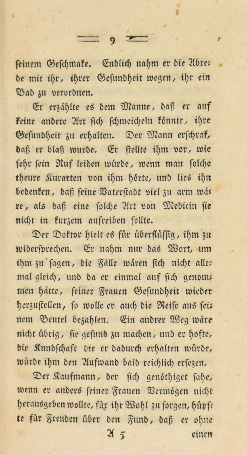feinem ©cfcfymafe. Snblid) nal)m er bie 2lbre; be mit il)r, tf)rcr S)efunbf)cit wegen, il)t ein ©ab gu verorbnen. (5t ergd!)lte c$ bem Spanne, baf et auf feine anbetc 2fr t ficf> fd)mcid)cln fönnte, if)tc (&efunbl)eit gu erhalten. ©er SDiamt evfdjraf, baf et blaß würbe. St {teilte il)m vor, wie fef)r fein Stuf leiben mürbe, wenn man fold)e t\)eme Entarten von if)m f)6rte, unb lic6 if)tt bebenfen, baf feine 93aterftabt viel gu arm wd; re, als baf eine folcI;c 2Crt von SDiebicin fte nid)t in furgem aufreiben feilte. CDet iDoftot tytclt c$ für überflüfftg, ifymgu wiberfprectyen. St naf)m nur baä SSBott, um tl)m ju'fagcn, bic Salle waten ftcf> nicf>t alle? malglcid), unb ba er einmal auf ftd) genorn; men f>attc, feinet Stauen ©efunbfyeit wiebet l)ergufMen, fo wolle er and) bic Steife au£ fei; nent Beutel begabten. Sin anbter SBcg wärt? nid)t übrig, fte gefunb gu mad)cn, unb et l)ofte, bie Äunbfcfjaft bie et babutd) erhalten würbe, würbe il)nt ben 21’ufwanb ba(b reid)lid) etfegen. ©er Kaufmann, bet ftd) gcn6tf>iget fal)e, wenn et attbcr$ feiner Stauen 23etm6gen uid)t Oerauägeben wollte, füj.1 il)t 3Bof)l gu forgen, fmpf; te für Stuben über beit Suub, baf er ofjne 2( 5 einen
