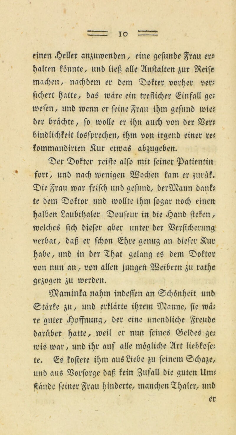 IO einen Reffet’ nnjuwenben, eine gefunbe $rau ec; batten f bunte, unb lief, alle 2fnjfaltcn juc Steife machen, nadjbcm ec bem Toffee vorder ver; ftdjert $atte, bab inace ein trefHcf>er (Sinfall ge; wefen, unb wenn er feine $rau il)m gefunb wie; bei* brdd)te, fo wolle er if)n auef) von ber 23er; binblid)feit (obfprcdjen, if)tn von irgenb einer w fommanbirten Äur etwas abäugeben. ©er ©öfter reifte alfo mit feiner 'Patientin fort, unb naef) wenigen 2Bod)en fam er gurüf. ©te$rau war frifdj unb gefunb, berSDiann banf; te bem ©öfter unb wollte tfym fogar nod) einen fjalben Saubtfalcr ©ottfeur in bie d?anb ftefen, wcld)eS ftef) biefer aber unter ber 23erftd)cnmg verbat, baf er fefon ^f>re genug an biefer $uc ^abe, unb in ber ^bat gelang eS bem ©oftor von nun an, von allen jungen SSeibern ju ratljc gezogen *u werben. SPaminfa naf>m inbeflen an 0d)6nl)cit unb 0tdrfe 5U, unb erfldrte ihrem Spanne, ftc wa; re guter Hoffnung, ber eine unenblicbe $reube barüber l)atte, i^ctl er nun feinet 03elbeö ge; wi$ war, unb if>r auf alle möglidw 2frt Itebfofc; te. QE'ß foftetc tf)m aus Siebe $u feinem 0d)ajc, unb aus 93orforgc baf fein Unfall bie guten Um; {taube feinerftrau fnnberte, mandjen Scaler, unb er