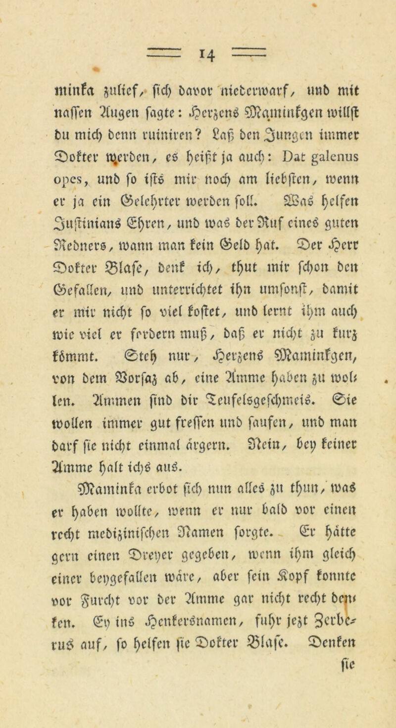 ntinfa jultcf, ficf> bavor meterwörf/ unb mit nafTen 2Cttgett fagte: Jperäenß SJttqminfgen roittjl bu mid) beim ruiniren? £afj bcn£jungen immer Softer gerben, cß hc*ff ja audi: Dat galcnus opes, unb fo tftß mir nod) am liebftcn, wenn er ja ein belehrter werben foll. 23aß f>e(fett 2suftinianß S^ren, unb maß ber Stuf eineß guten SKebners, wann man fein ®elb hat. ©er bperr ©öfter 55lafe, benf id;, tl)ut mir fd) oit beit föefallen, unb unterrichtet ihn umfonft, bamit er mir nicht fo viel foffet^ unb lernt iijm auch wieviel er ferbetnmujj, baf, er nid?t ju furj ffimmt. 0tch nur, bperjcnß söjamtnfgen, von bem SSorfaj ab, eine 2lmmc haben ju wot* len. 2lmmen finb bir <£eufelßgefd;meiß. 0ie wollen immer gut freffen unb faufen, unb man barf ftc nid)t einmal ärgern. Sftetn, bet; feiner ülmmc halt auß. sjftaminfa erbot fiel) mm alles ju tf)un, maß er haben wollte, wenn er nur halb vor einen recht mebi§inifchen tarnen forgte. <£r hatte gern einen ©reyer gegeben, wenn ihm gleich einer beygefallett wäre, aber fein Äopf fonntc vor furcht vor bet* 2lmme gar nicht red;t bem fen. inß Jpcnfcrßnamcn, fuhr jejt Serbe* tu£ auf, fo helfen ftc ©öfter 55lafc. ©enfen fic