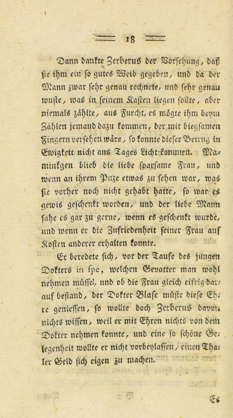 Sann banftc ^crbetug bctr SSorfefyung, ba£ fie if)m ein fo gutes SSeib gegeben, ttttb b'a bet* 93?ann jwav fcf)r genau rcd;ncte, unb fef>r genau wu|ie, ma$ in feinem Mafien liegen feilte, aber niemals jdfylte, aus gurcht, e$ migte i!)m betaut Sailen jemanbbaju fontmen, bet* mit biegfantett Ringern verfe^n märe, fo fonnte bieferbetrug itt ^wigfeit nicht att$ ^ages £id)t fomnten. SDia* mtnfgen blieb bte liebe fpgrfdmc $rau, uttb menn an ihrem Qbuje etmaS au feljen mar, mas fe votier nod) nicht gehabt f>attc, fo mar e$ gcmiS gefdjenft worben / unb ber liebe 93ianh fafye cö gar 31t gerne, menn e$ gefdjenft mürbe, unb menn er bic Snfricben^eit feiner $rau auf Äoftcn anberer erhalten fonnte. (£t* berebete ftef), vor ber ^aufe be$ jungen SofterS in fpe, mcld;cn (Gevatter man mobil neunten mftfje», unb ob bic ftrau gleich eifrig bar; auf bejfanb, ber Softer 25lafc mfijtc biefe €1); xc genieffen, fo moUtc bod) 3ctt>eru$ bavdn nichts mijTcn, meil er mit QEtyren nirf^tö von bem Softer nehmen fonnte, unb eine fo fd;öne Öc; legcnfyeit wollte er nidjt vorbehlaffen, einen $l)as (er ®elb ftd) eigen au machen.