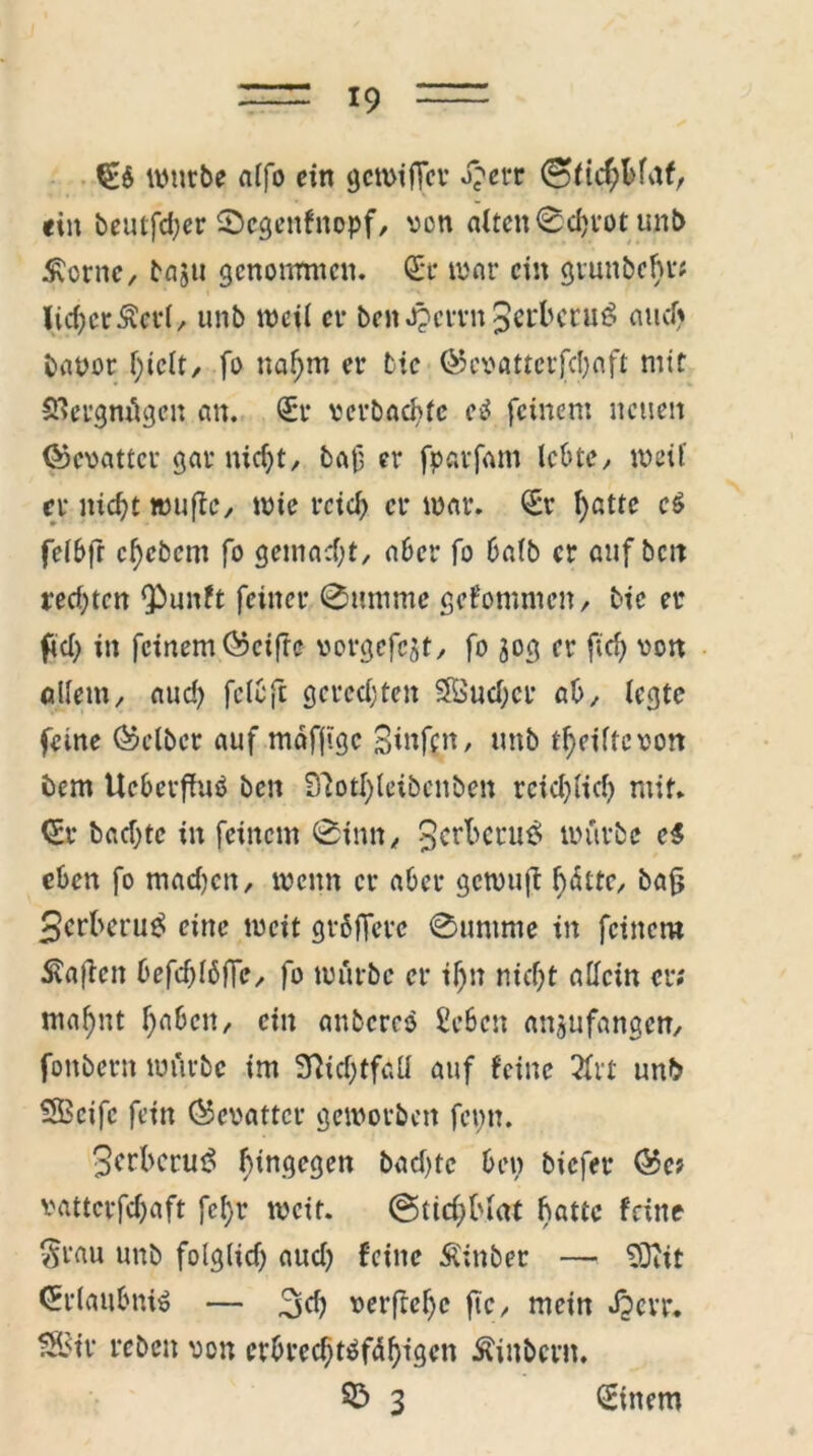 €$ würbe alfo ein gewiffer d?err 0>fichbfaf, «in beutfdjer ©cgenfnopf, von alten0cbrotunb £crne, baju genommen. Sr war ein grunbehr; lieberÄerl/ unb weil et- ben^evvn^rbeniö autfj bauor hielt, fo nahm er tic ©evatterfebaft mit SSergmügen an. Sr verbackte e$ feinem neuen ©evattcr gar nicht, baf er fparfam lebtey weif er nic^t wujie, wie reich er war. Sr ^atre e£ felbfr cfycbcm fo gemacht, aber fo halb er auf bett rechten Qbunft feiner 0umme gekommen/ tie er ftch in fcinem©cifrc vorgcfcjt, fo 30g er fid) von allem, aud> fclCft gerechten Sföud;cr ab, legte feine (Selber auf mäflige Sinfcn, unb Reifte von bem UeberfhW ben Sftptfyleibenben reichlich mir. Sr bacfjte in feinem 0inn, 3cr^cru^ würbe e$ eben fo mad)cn, wenn er aber gewuji fxhtc, ba{j 3crl>eru$ eine weit grßffere Summe in feinem Mafien befdjlöffe, fo würbe er il)n nicht allein er; mahnt haben, ein anbereö Erben anjufangen, fonbern würbe im 3fiid)tfaü auf feine 2frt unb SBcifc fein (Gevatter geworben fepn. 3crbcrut5 h^n<5c9en bad)te ben biefer ©e; vatterfefjaft fcl)r weit. StichMat fw^e teilte §rau unb folglich aud) feine Äinber — SOiit Srlaubniö — 3d? verftehe ftc, mein Jpcvr. S2Btr reben von erbrechtäfdhigen Äiitbent. S5 3 Sinem
