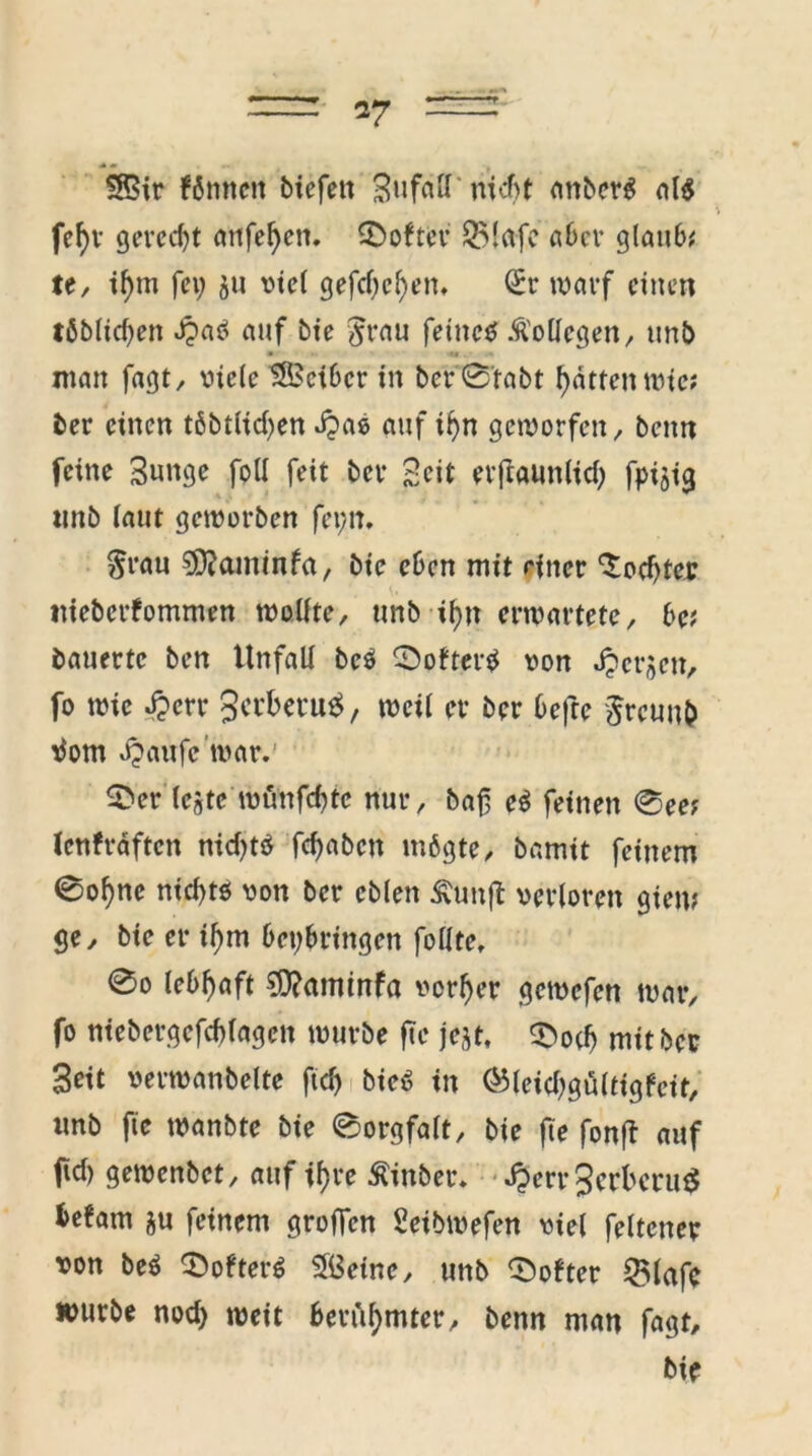 $8$ir können biefett Bufaft nicht anberö al$ fcf)V gerecht öttfefjen. Softer $Mafe aber glaube te, if)m fei; ju viel gefef)cf)en, (£r warf einen löblichen ^>aö auf bie $rau feines .Kollegen, tmb • 'U . man fagt, viele tßSciber in ber'S’tabt hatten wie; ber einen töbtlid^en J?ae auf ihn geworfen, beim feine Bunge foll feit ber Beit erftaunlid) fpijig tmb laut geworben feytt, $rau SSftaminfa, bie eben mit einer c$od)ter ttieberfommen wollte, unb ihn erwartete, be; bauerte ben Unfall beö 0ofterS von Jpcrjen, fo wie £err Sct'beru^, weil er ber befte §reunb tfom v^aufe war.’ 5>er Icste wuttfehte nur, baf eö feinen 0ee; lenfräftcn nidjtö fehabett mögte, bamit feinem ©ohne nichts von ber cblen £unft verloren giem ge, bie er ihm beybringen follte, 0o lebhaft $?<tminfa vorher gemefen war, fo niebergefchlagcit würbe fte jejt, 3>ocf) mit ber Beit verwanbelte ftd) bieö in ®leid)gu(tigfcit, unb fte wanbte bie ©orgfalt, bie fte fonft auf ftd) gewenbet, auf ihre £inber. .£err3crbmt$ befam ju feinem groffen Seibwefen viel feltcner von beS ^öfters SfiSetne, unb Softer QUafc würbe nod) weit berühmter, benn man fagt, bie