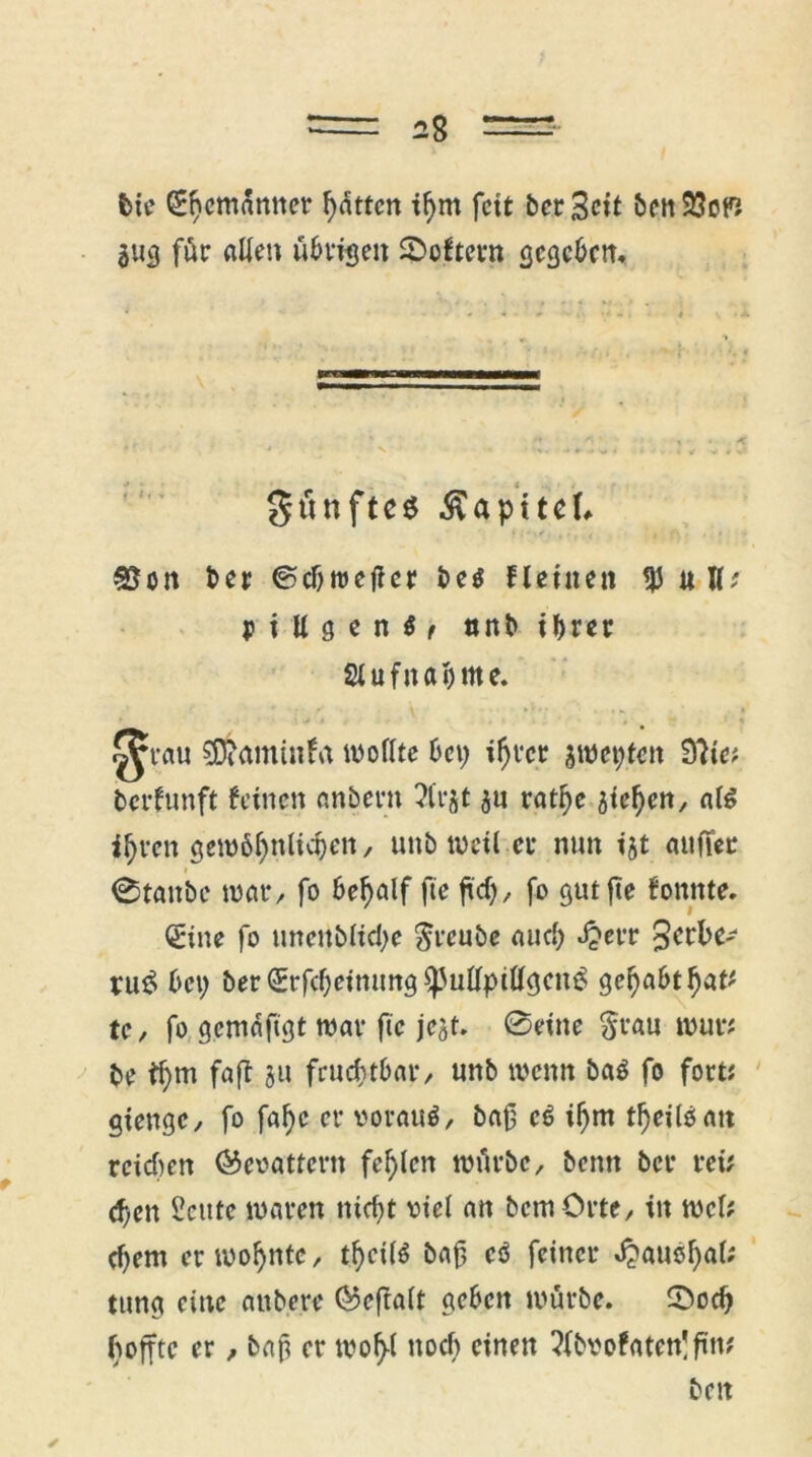 bie QEhemänner hätten ihm fett beritt ben33ofi 3«g für allen übrigen Lüftern gegeben. gtinftes ßaptteL 33on t>er ©cbtreflcr be$ Heine« tp«U; p i ll g e n t ( nnb ihrer Slufnahmc. ^tau SEfcaminfa wollte bet) ihrer jweijten 9?ie? berfunft feinen anbern ?lrjt ju rathe sieben, als i^ren gewöhnlichen, unb weil er nun ijt auffer 0tattbe war, fo behalf fte ftd), fo gut jie fonnte. dritte fo unettbliche $reubc and) «ijerr pu$ bet) ber drrfcheimmg $)3ullpitlgcn£ gehabthat' te, fo gemäftgt war fte jejt. @eine $rau wur# be ihm faß 3U fruchtbar, unb wenn baö fo fort; gtengc, fo faf)e er vorauf, baß cö ihm tfjeiloan reidten ®eoatfern fehlen würbe, benn ber rei; d)en 2cute waren nicht viel an bcmOrtc, in wcl? d)em er wohnte, thcilä baß eö feiner ^auöf>a(^ tung eine attbere ®eftalt geben würbe. 5>od) hoffte er, baß er woh-l noch einen ?(bvofaten!ßm beit