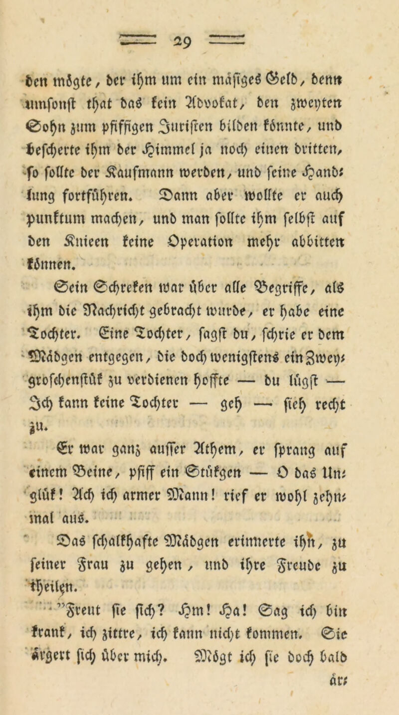 fccti mSgte, bei* if;m um ein mdftgeö ®cfb, bernt timfottfl tl)at ba$ fein 2fb\>ofat, ben jwepten 0obn jum pfiffigen 3uriffen hüben fbmtte, unb $efd)crte t^m ber Jjimmel ja nod; einen britten, 'fo folltc bei* Kaufmann roerbett, unb feine djanb* Jung fortfüfytm ©ann aber wollte er aucf> punftum mad;en, unb man folltc tl)m felbfl auf ben Änicen feine Operation mel)r abbittcit Wnnen. 0cin 0d)refen war Aber alle begriffe, als il)m bic Sftadjridjt gebrad;t mürbe/ erlabe eine ^od)ter. 0ne ‘Sodjter, fagft bu, fdjrie er bem <9tdbgen entgegen, bie bod) mcnigflenS einSmep# grofcbenjföf ju »erbienen Reffte — bu Itigft — 3d) fann feine £od;tec — gef) — fiel) red;t *«♦ €r war gan$ auffer 2ltfyem, er fpraitg auf einem 23eine, pfiff ein 0tiifgen — ü baS Um gfüf! 2ld) id) armer SQiann! rief er woj)l jef)m mal aus. £>as fd;alff)afte 93idbgen erinnerte i^, ju feiner grau $u gef>en , unb tf;re greube ju t!)eilt»n. v;”greut fie jld)? dpm! dpa! 0ag td) bin franf, icf> jittre, td) fann iud)t fommen. 0ie «rgm ftd; über mid;. SÜiögt id; fie bod) halb dr;