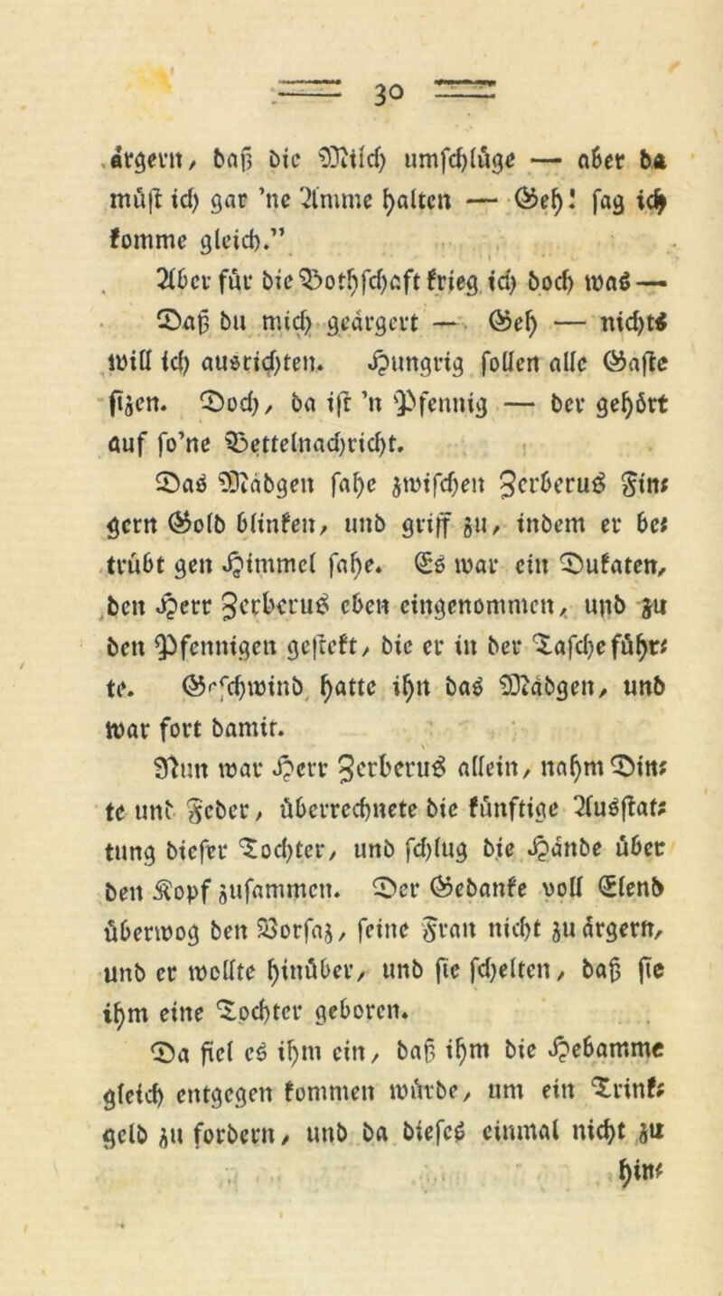 ärgern, baf} bie 9ZTtiIrf> umfd)(üge — aber ba müft tcf) gar ’ne 2(mme galten — ®ef)! fag idj> fomme gleich.” 2(6er für bie'&othfdjaftfrieg id) boeb wa$— 3>af3 bu mid> geärgert — ©ef) — nicht* will (d) auötid)ten. hungrig follen alle föafte ftgen. CDod), ba tfr ’n Pfennig — ber gehört auf fo’ne 33ettelnad)rid)t. £)aö Sftdbgen faf)e 5mtfd)eit 3crberu3 $tn; gern ®o(b 6Unten, unb griff gu, tnbem er be* trübt gen «fptmmcl fal)e. (£6 war ein ^ufaten, ben d?crr 3crba‘u£ eben eingenommen,, unb gu ben ^Pfennigen gefteft, bie er in ber ‘Xafdje führ* te. ©«^cbwinb hatte if)it ba$ SDiabgen, unb War fort bamit. >• 92un war £crr 3etberu3 allein, nahmst«; te unb $cber, übcrrcchnete bie fünftige 2(u$ftaf; tung bicfier Tochter, unb fd)(ug bie Jjdnbe über ben $opf gufammeu. £>er ®ebanfe voll <£lenb überwog ben SSorfaj, feine Jran nidft gu ärgern, unb er wollte hinüber, unb fie fdjeltcn, baß jte i^m eine Tochter geboren. <Sa fiel cö ihm ein, baf, ihm bie Hebamme g(eid) entgegen fommen würbe, um ein ‘Srinfc gelb gu forbern, unb ba biefc* einmal nicht gtx htm