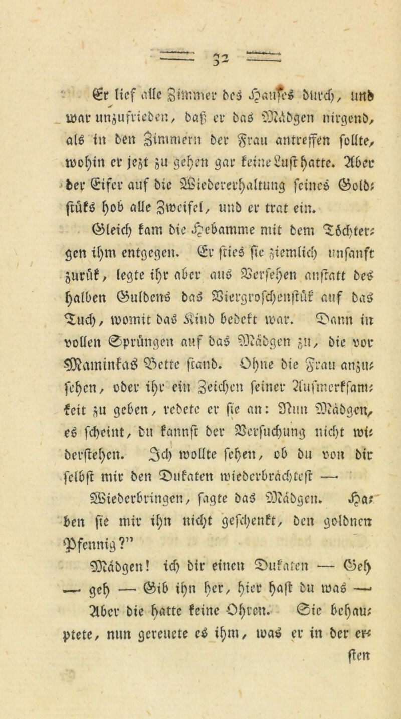 gt lief alle Siliftnep bei .ftaufe» burd), mtb _ war unjufrieben, baf ev baO SÖidtfgen nirgenb, al£ in ben Zimmern ber $rau antreffen füllte, wofnn er jest ju geljett gar feine Sufrfyatte. 2fber ber (£ifer auf bic SBiebcrerjjaltung feine* ®olb* ftüfö l)ob alle Zweifel, uttb er trat ein. ©leid) fam bie Hebamme mit bem ^6d)ter; gen tf)m entgegen. <£r fties fic siemlid) ttnfanft Surüf, legte if)r aber au<> 23erfel)en anfratt be* falben ©ulbetrö ba$ SSiergrofd/enftuf auf baö ^ud), womit ba6 Äinb bebeft war. 5>ann in vollen @prttngen auf ba» SObdbgen 511, bie vor $$aminfa£ Odette ftanb. Ol)ne bie $rau anjit* fdjen, ober il;r ein 3oid)en feiner 2fufmerffam; feit su geben, rebete er fie an: 9tun SÜtäbgen, e6 febeint, btt fannft ber 23crfudjung nidjt wi* 1  berftef)cn. 3d) wollte feb,en, ob bu von bic fclbft mir ben 0iifatctt wieberbradjtcft —• Ößicberbringen, fagte ba* 93?dbgen. J?a? ben fie mir tf;n nid;t gefd)enft, ben golbnen Pfennig ?” ODtdbgen! td) bir einen ©ufaren — G3ef> —• gef) — ®ib ifm f)cr, f)ier f>aft bu wa$ —* 2lbcr bie batte feine Öf)im 0ie bei) au; ptete, nun gereuete e$ if>m, wat> er in ber er* fierr