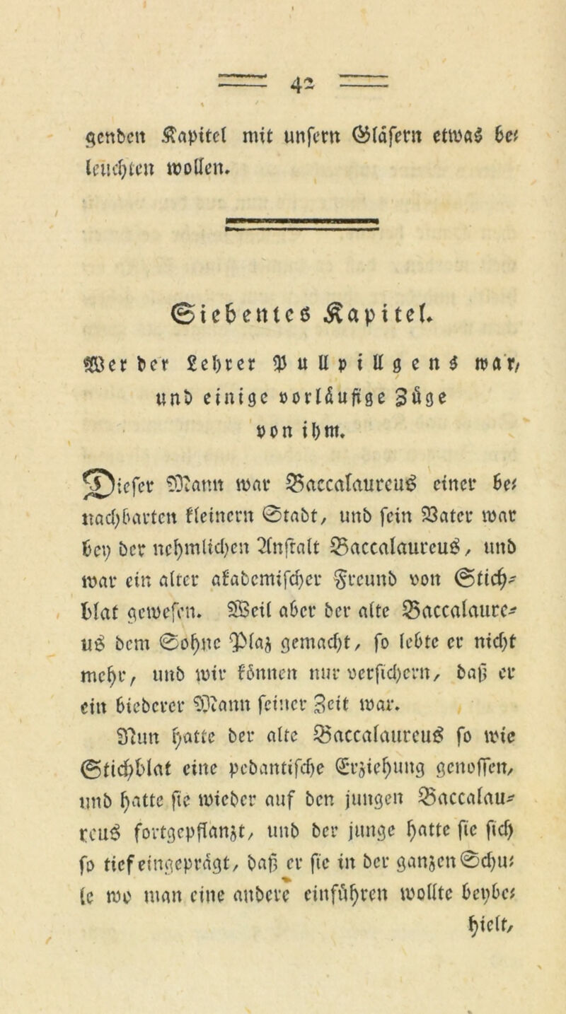 4- f^cnbcn Kapitel mit unfern ®läfern etwas bet lausten wollen. (Siebentes Kapitel. SBer ber £el)rer $uUpillgen$ war/ unt> einige »orläufige Söge pon il)tn. ^iefer SDiantt war 35accalautcu£ einer Se( uad^artett t(einem 0tabt, unb fein 23ater war t>ct; ber ncf)mlid)en 2lnfralt 23accalaurcu£, unb war ein alter afabcmifcfycr §rcunb von @ticf^ ftlaf gewefen. SBcil aber ber alte SSaccalaure* u£ bem ©oljnc QMaj gemad)t, fo lebte er nid)t mcljtv unb wir fönnen nur oetfidjern, bajj er ein bieberer SDiann feiner Seit war. Sinn fyatte ber alte Q5accalaurcu£ fo wie (3ftd)blat eine pebantifdje (£*r$ieljung genoffen, unb fjatte fte wieber auf ben jungen SÖaccalau^ rcu3 fortgcpflanjt/ unb ber junge l)attc fte ftd) fo tief eingeprdgt/ bat? er fte in ber gan5cn@d)tu lc wo man eine aubere cinfüf)ten wollte 6ei;6c# fyielf.