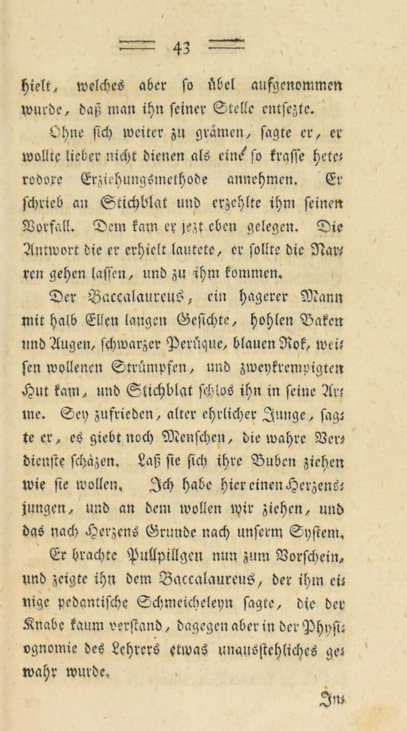 f;ielt, weld)c$ aber fo fibel aufgcnommcn würbe, bap matt tf>tt feiner 0tellc entfette. C!)nc ft cf) weiter ju gramen, fagte er, er wollte lieber nid)t bienen al» ein/ fo f raffe f)ete* robojte Srjicl)ung»metf)obe annefjmen. Sr fd>vic6 an 0ttcf)blat unb crjcylte ij)nt fciitett Vorfall. 0cm fam er Kitt eben gelegen» 0>ic Antwort bic er erlieft lautete, er fotttc bic 3unv ren gefjen (affen, unb ju ij)m fomnten, 0er j^accalaurcu^, ein Jägerei* SOianit mit lialb Sücn laugen ®efid)te, f)ol)len 0abcn ttnb Gingen, fdnuarscr Qberftque, blauen fKof, weif fen wollenen 0trumpfen, unb jwepfrempigtett $ut bam, unb ©lidjblat fd)lo6 ihn in feine 2fn me. 0ey jufricbcn, alter cf)rlid)er ^ungc, fags tc er, e$ giebt ttocl) $Dicnfd>cn, bie wal)rc 23er* bienfte febajen. Saß fic fiel) if>re 23uben sieben Wie fic wollen, 3d) f>abc f)ier einen ^ersenfo jungen, unb an bem wollen wir Sieben, unb bao nad) fersen» (Sruttbc nad) unferm 0yftem, s Sr brad)te ^ullpiUgcn nun sunt 23orfd)eiit, unb jeigte il)n bem 25accalaureu$, ber il)tn cii ttige pebantifd)e 0d)meid)elet)n fagte, bie ber Ättabc faum verflanb, bagegen aber in berQbßyfü cgnomic bc6 2cl)rcr6 etwas unauS(tcl)lid)cS ge* wal;v würbe, 3w