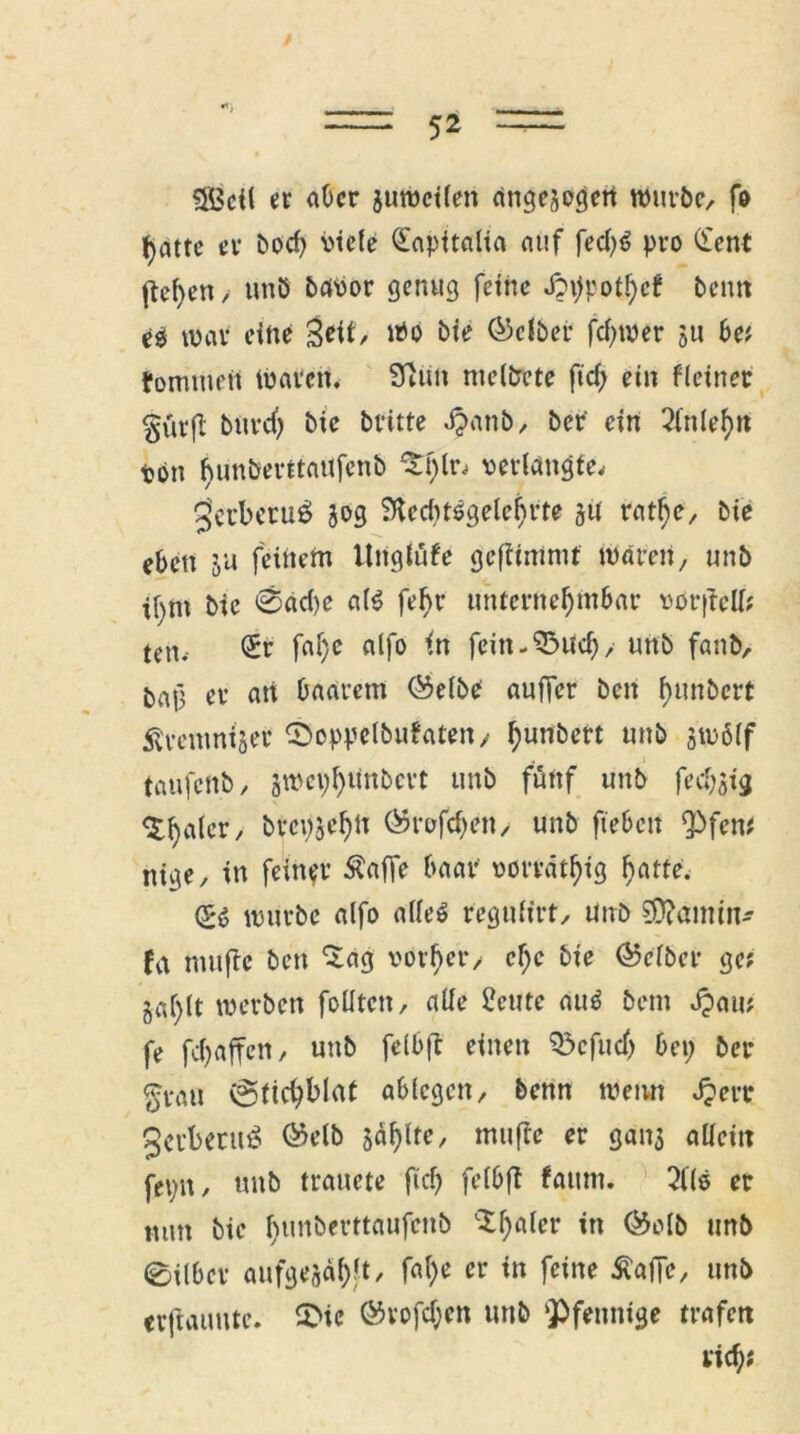 3Bcil er aber juwcilen angelegen würbe, fo t)atte er boef) viele £apitalia auf fed)0 pro (i'ent fielen > unb bavor genug feine J?\)potf)cf beim e$ war eine Seit, Wo bie Selber fei)wer ju be; fomtuen Waren. 9tim nielbcte ftd) ein fletnet §ürfl burdj bie britte $anb, ber' ein 2lnlefm von hunberttaufenb ^f)lr, verlangte, 3etbcru$ jog SHerf^tögete^rte jü ratfje, bie eben ju feinem Uiiglüfe gefiimnif waren, unb ibnt bie @ad)c alO febr unfcrnefymbar vor (teil; ten. <£r faf)e alfo in fein-^ud), unb fanb, baj] er att baarem ©elbe auffer beit fmnbert Äreitmtjer ©oppelbufaten/ tyuttbert unb §w6(f taufenb, swcv)l)unbcrt unb fünf unb feefotg <£{jder, btcpjefytt ®rofd)en, unb ftebett Pfen; nige, in feiner Äaffe baar vorrätig fjatte. (SO würbe alfo alleO regulirt, unb ?Ü?aimn- fa muftc ben 'Sag vorder/ ef)c bie Selber ge; gd)lt werben follten, alle 2cute auO bem Jpau; fe fdjaffen, unb felbft einen Pcfudj bet; ber a-vau vgficbblat ablegen, benn wenn Jperr geebenu? @elb jaljltc, mufte er gan$ allein fepn, unb trauete fic?> felbft fatun. 2Uö er mm bie fmnberttaufcitb 'Scaler in ©olb unb 0ilbcr aufgejabft/ fal)e er in feine Äafic, unb «rftauntc. 5>ic ©vofdjen unb ‘Pfennige trafen rief);