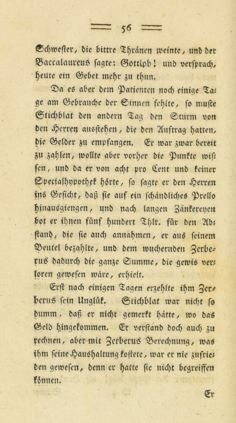 5* 0djwcf?er, bie bittre 'X^rnneti weinte, unb bet Q>accalauteu6 fagte: (BottlpbJ unb verfprad), ^eute ein (Sebct mehr jit tf)un, 35 a es aber bem 'Patienten noch einige Ta* ge am (Sebraucbc ber 0(nnen fehlte, fo mufte (S$tid)bi<it ben anbertt 'Sag ben 0turnt von bett Nerven attßftebeu / bie ben Auftrag batten, bie (Selber jtt empfangen, <5r war j-war bereit §u galtlen, wollte aber vorder bie punftc wifi fett, unb ba er von acht pro (£ent unb feiner 0pecia(bppotbef b$t*te, fo fagte er ben Herren ins (Seftcbt, bau fte auf ein febdttblidjeS Prello Ibinauögiengen, unb ttacb langen Sdnfercpett bot er ibtten fünf buttbert Sbll\ föt* ben Hbt flattb, bie fte and) anttabmen, er auß feinem Beutel besgblte, unb bem wuebembett 3ct*be^ ru^ babureb bie gattje 0umme, bie gewiß vet* loren gewefett wäre, erhielt. €*rft nach einigen Sagen erjef)lte ihm fceruS fein Unglüf. (SricbMaf war nid)t fo buntm, baft er nicht gemerft batte, wo baß (Selb b.tngcfommen. GEr vetfranb bod> aud) 31t rechnen, aber mit ^erberuä &ered)nung, maß ihm feilte djaußb^ltung foftetc, war er nie gttfric* ben gewefett, benn er b^ fte ttid)t begretffett föttnett. St