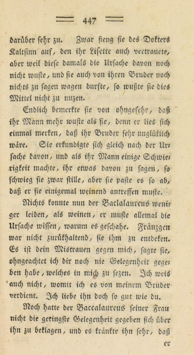 barübcr feßr gu. Swar ftcng fie bc$ £otter$ Sfaltfimt auf, beit tf>r SHfette auch vectvauete, aber weit biefe bamals? bic Urfad;c bavoit nodj nicht witffe, unb fie aud; von ihren trüber noch nichts 511 fagcn wagen burfte, fo wußte fie bieS 9Jfittcl nid)t gu nugen. €nb(id; bemerfte fie von o!)ttgefehr, baß ihr 93iann mehr muffe als fie, benn er lies fid) einmal merfen, baß ihr trüber fef;r unglufltd) wäre. @ic cvfunbigtc fiefj gleich nach ber Ur? fad)e bavoit, unb als ihr 93?ann einige @d;mtc* rigfeit rnad;te, ihr etwas bavou 311 fagen, fo fd)tvieg fie gmar fftlle, aber fie paffe es fo ab, baß er fie einigemal tvcinenb antreffen muffe. SfichtS fomtte nun ber 23aclalaumie< tVernV ger leiben, als meinen, er muffe allemal btc ttrfad;c wißen, warum es gefdjahe. grdnjgeit mar nicht gurüfh^ftrt^/ fw if)nt gu entboten. QlS ift bein 93?iSttauen gegen mich, fagte fie, chnsradjtet id; bir noch nie Gelegenheit gege* beit habe, welches in mi$ gu fegen, 3d; weis aud) nid;t, womit id> es von meinem Q3ruber verbiettt. 3d) liebe ij)n bod; fo gut wie tu* 9fod) hatte ber 25acc«laurcu$ feiner $rau nid)t bie geringffe Gelegenheit gegeben fid; über ihu gu betlagen, unb cS franfte ihn fehr, baß er