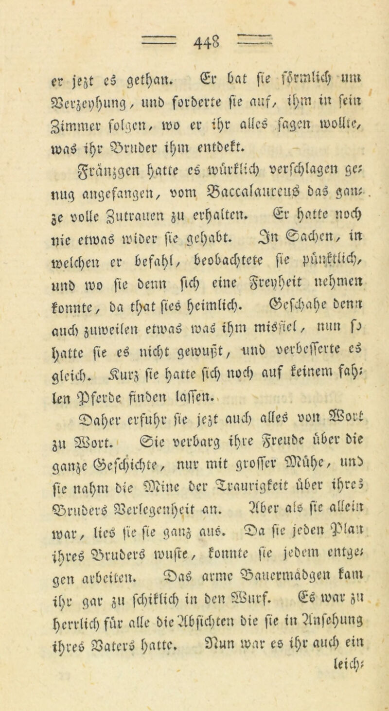 er jegt cS getfyait. (Er Oat fte f^rrnlicf; um 23cvjci;f)ung, imb forberte fie auf, il)m in fein 3immer folgen, mo er tf)t alles fagen mo Ute, maS if>r trüber if)m entbefr. gcdnjgcn f)attc cs mürflid) serfdjlagen gc; tun} angefangen, sont 55(tcc<ilauceu$ baS gatt; 3e solle gutraucn gu erhalten* €*r hatte noch Die etwas miber fie gehabt. 3« 0ad)ctt, irt welchen er £>efaf>t, beobachtete fte pünktlich, unb wo fte beim ftd; eine greift nehmen tonnte, ba tf;at fies heimlich. ©efehahe benrt and) guweilen etmaS maS ihm miSftel, nun p hatte fie cS nicht gewujjt, unb »erbefferte cS gleich. Äurg fie hatte fiel) noch auf feinem faf;; len fpferbe ftnben lafien.. 5>ahcr erfuhr fie jegt and) alles sott Sßorf ju SBort. 0ie setbarg ihre Sreube über bie ganje ©efchtchte-/ nur mit groffer $ftül)e, unb fie nal)m bie tOMnc ber ‘Xtaurigfcit über if>rc5 Q3ruberS Verlegenheit an. Slbcr als fte allein mar, lies fie fie gang aus. 0a fie jeben ‘Platt ihres VmubevS nnifte, fomtte fie jebetn entge; gen arbeiten. 0aS arme Söauermdbgen fam ihr gar gu fdjiflich in ben SBurf. £*S mar gu herrlich für alle bie Slbftdjten bie fie in Slnfehung ihres Vater» hatte. 9Sun mar es ihr auch ein leid);