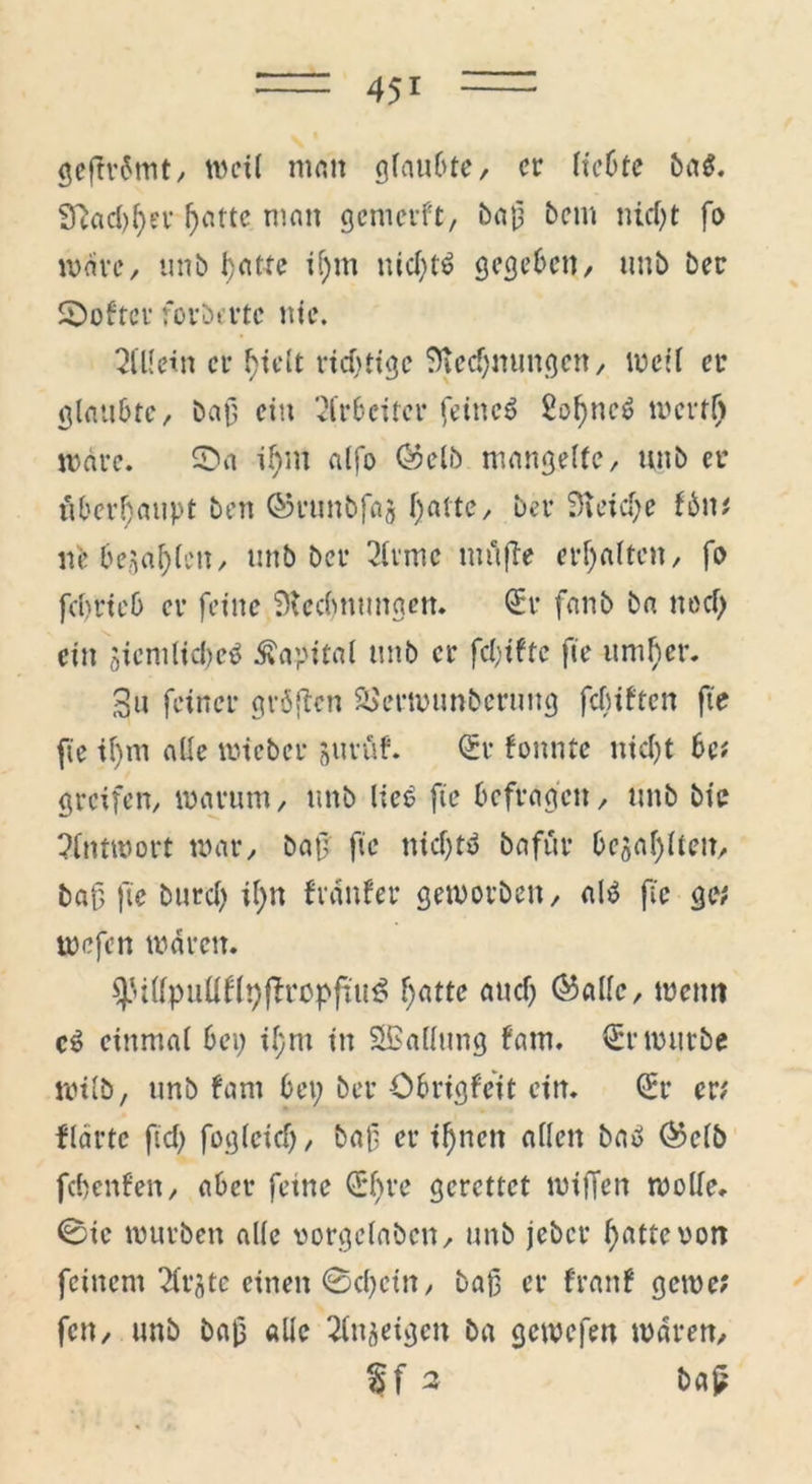 gef?r6mt, weil man glaubte, er liebte baß. Sftad;fyet f;attc man gemerft, baü bem nid)t fo wäre, unb fyat-te if;m nid)tö gegeben/ uub ber Folter forderte nie. Allein er fyielt richtige 9ied)mmgen, weif er glaubte, baß ein Arbeiter feines SoßneS mertf) märe. 0a if)m alfo ©elb mangelte, unb er überhaupt ben ©runbfaj l;atte, ber 9teid;e fbn# lfe bellen, unb ber 2lvmc tu u fie erhalten, fo feprieb er feine Stecbnungen. Q:r fanb ba noef) ein öicmlicl)e$ Kapital unb er fd;tfte fie umher. 3u feiner gröfien äJernumberung fcluftcn fte fie tl)m alle micber jurüf. <£r fonntc nicht bc# greifen, marum, unb lie6 fte befragen, unb bic Antwort mar, baß fie nid)tu bafur bellten, baß fie burd; il;n fränfer gemorben, als fte ge# mefen mären. ^ttpuüflpftropftuö f;attc and) ©alle, menn cS einmal bei; il;tu in ^Ballung f'arn. €r mürbe wild, unb fam bet; ber öbrigfeit ein. (Sr er# flortc ftd; fogteief;, baf er ißnen allen bau ®c(ö febertfen, aber feine (Sßre gerettet miffen mode. 0ic mürben alle imrgelaben, unb jeber ßattevon feinem ^rjte einen 0d;cin, baß er franf gerne? fen, unb baß alle feigen ba gemefen mären,