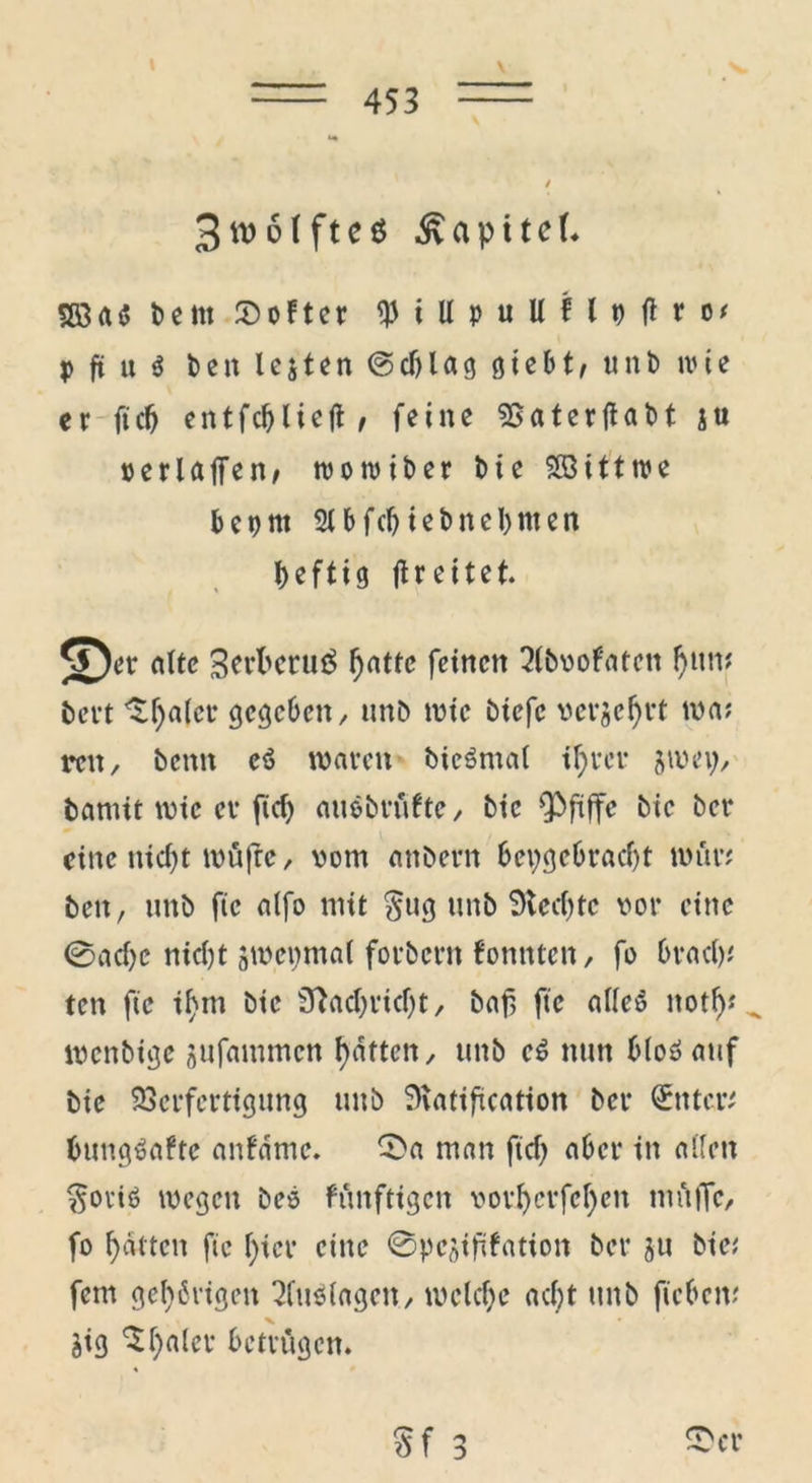 \ 3»öffte* ^apttcL bettt Softer $iUpuUflt)|iro; p ft « i beit testen (Schlag ötcbt/ unb wie er ftcntfc&licjt * feine 55aterftabt su o er Ulfen/ tootoiber bie SBittroe beprn Slbfchtebneljmen heftig ffreitet. 5^er alte Berbcruö ^attc feinen 2(bvofatctt Ijww bert ^haler gegeben, unb wtc biefc vermehrt wa; reit, benn eö waren bieSntal ihrer jwep, bannt wie er ftcf> auebrüfte, bic pfiffe bie ber eine nicht wüfre, vom anbern hergebracht war; beit, tmb ftc alfo mit §ug unb Siechte vor eine ©ache nicht jwepmal forbern fonnten, fo brach; ten ftc ihm bie Nachricht, baf, ftc alleö noth; „ menbige jufammen hatten, unb c$ nun bloöauf bie Verfertigung unb Slatifuation ber Witter; bungUftc anfdme. ©a man ftef) aber in allen $oviß wegen beo fönftigen vorljcrfchen müjfc, fo hatten ftc hier eine ©pejififation ber ju bie; fern gehörigen Auslagen./ welche acht unb ftcbetv aig 5h«ler betrügen. S f 3 ©er