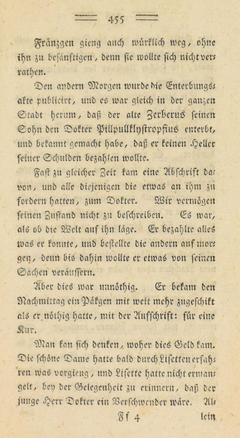 gftmjtjcit gieng and) tt>üi*FfCcf> weg, of)ne if>n gu befdnftigcn, bcnn fic wollte ficf> nicht ver* * rnt^ctt. ©cu andern borgen würbe hie <£nter6ung& aftc publictrt, unb cg war gleich in bei* gangen 0tabt ^crüni/ bajij ber alte 3ci’^cni3 feinen 0of>n ben ©öfter ^ttfpuftffQfiropftuä enterbt, unb befannt gemacht l)abc, baß er feinen geller feiner 0cbulbcn bejahen wollte. §aff gu gleicher Seit fam eine 7lbfd)rtft bar von, unb affe biejenige» bie etwa» an it)m gu forbern f;atten, gum ©öfter. SBtr vermögen feinen Sufranb nicl)t gu 6cfd>vci6cn. (Eg war, a(g ob btc SBclt auf ü)n läge, (Er begabte alieg wag er fonnte, unb bcfMfe btc anbern auf titor* gen, beim big baf)in wollte er etwas von feinen 0ad)cn veratifTcru. 71 ber bieg war unnötf)ig. (Er befarn beit 97ad)mittag etn^afgen mit weit mefjr gugefcfyift alg er.notbig hatte, mit ber 7ftiffd;rift: für eine $ur. 5Duut fan fiel) benfen, woher bieg Gclbfam. ©ic feböne ©ante batte halb durch Stfcffcuerfaf); ren wag vorgteng, unb Eifettc hatte nid;t ermatt* gelt, ben ber Gelegenheit gu erinnern, bafi ber junge ©cvr ©öfter ein SSerfdjwcnbcr Ware. HU §f 4 lein
