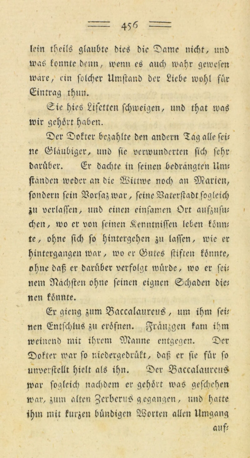 lein theilß glaubte bieß bic ©ante nicht, unb maß fonnic beim, wenn eß and) wahr gemefen wäre, ein folcf?ct* Um|taub bei- £icbe n)of)l für Eintrag tfjun. 'Etc f>icß SifeUcn fdjweigcn, unb tf>at maß Wir gcfjbrt fyaben. ©er ©öfter bt^aljlte ben anbern 'lag alle fei; ne ©laubiger, unb ftc perwunberten fiel) fehr barüber. (ÜL*r badjte in feinen bebrättgten Unt; ffanben weber an bic Sitrmc nod) an Marien, fonbern fein 23orfaj$roar, feine SSaterfiabtfogleid) gu vcrlaflen, unb einen cinfamen Ort aufgufu; cheit, wo er von feinen Äenntnilfen leben fbttn; te, of)nc jtd) fo fftntetgefycn 311 (affen, wie er Untergängen war, wo er ©Utes füftett fbunte, of)ite baf er bantber verfolgt würbe, wo er fei; neut 3?dd)ften of)ne feinen eignen @d)aben bie; nett fbnntc. (£r gieng jum 33accalaurcuß , um ifmt fei; nen <£ntfd)luß ju erbfnen. 0ränggen fatu ihm weinenb mit ihrem 50ianne entgegen. ©er ©öfter war fo nicbergebrüft, baf er fie für fo unverfMt l)ie(t alß ihn. ©er 25accalaurcttß war fogleid) nad)betn er geehrt maß gefdichen war, gutn alten ^erberuß gegangen, unb lW‘tt if)iu mit furjen bünbigett ^Sorten allen Umgang auf;