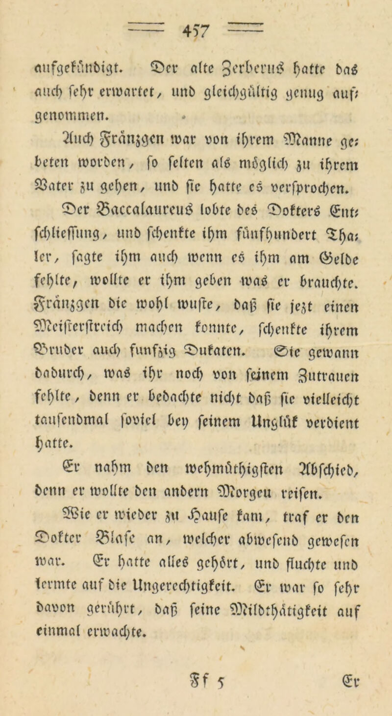 \ aufgehlnbigt. 0er alte §erl>eru£ ^atte bag auch fd)r erwartet/ unb gleichgültig genug auf; genommen. 2(ud) gränjgen war von ihrem tarnte ge; beten worben, fo feiten alö möglich $u ihrem Söater gu gehen, unb ftc hatte es verfproeben. 0er 25«ccalaureui$ lobte bco 0ofter$ Qritt; fchlieffung, unb fchenfte ihm fünfbunbert ^h05 ler, fagte ihm and) wenn cö ihm am ®elbe fcf)lte, wollte er il)m geben watf er braud)te. gran^gen bie wohl wufte, ba£ ftc je$t einen SDZciftcrjlrcicf) machen fomtte, fchenfte ihrem Q>ruber and) fünfzig 0ufaten. 0ie gewann baburch, waö ihr nod) von feinem Zutrauen fehlte, benn er bebachte nid>t baf ftc vielleicht taufcnbmal fovicl bet; feinem Ungtüf verbient hatte. €r nahm ben weljmüthigftett 3fbfcf)ieb, benn er wollte ben anbent 93iorgcu reifen. ®ie er wieber tu «$aufc fant, traf er ben 0oftcr 2Mafc an, welcher abwcfeitb gemefen war. Qrr hatte alleö gehört, unb fluchte unb lermte auf bie Ungerechtigkeit. (£r war fo fel)r bavon gerührt, baß feine SOttlbthätigfeit auf einmal erwachte. Sf 5