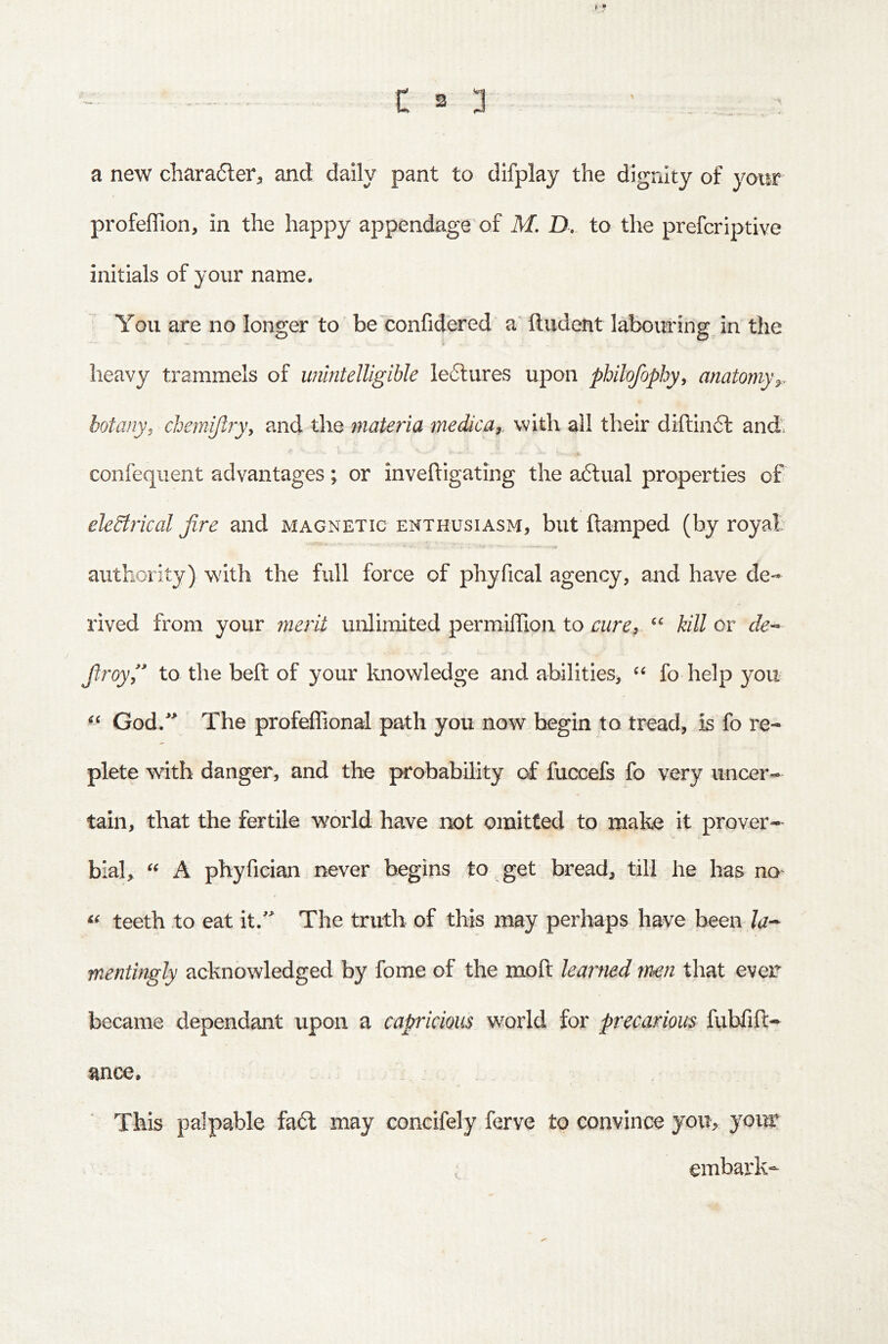 i: S 3 - _ ; a new chara6ter, and daily pant to difplay the dignity of yotir profelTion, in the happy appendage of M. D. to the prefcriptive initials of your name. You are no longer to be'confidered a Undent labouring in the o o heavy txammels of imintelligible le6lures upon philofophyy anatomy^, botany^ chemiftry, and the materia medica^ with all their diftinft and. .4. confeqiient advantages; or inveftigating the a.6lual properties of eleStrical Jire and magnetic enthusiasm, but ftamped (by royal authority) with the full force of phyfical agency, and have de- rived from your merit unlimited permiffion to curei kill or de^ Jlroyl to the beft of your knowledge and abilities, fo help yoir God/ The profeffional path you now begin to tread, is fo re- plete with danger, and the probability of fucxefs fo very uncer- tain, that the fertile world have not omitted to make it prover- bial, A phyfician never begins to get bread, till he has no' teeth to eat it/^ The truth of this may perhaps have been mentingly acknowledged by fome of the moft learned tr^n that even became dependant upon a capricious world for precarious fubfift- ance. This palpable fa6l may concifely ferve to convince you, your ; embark-