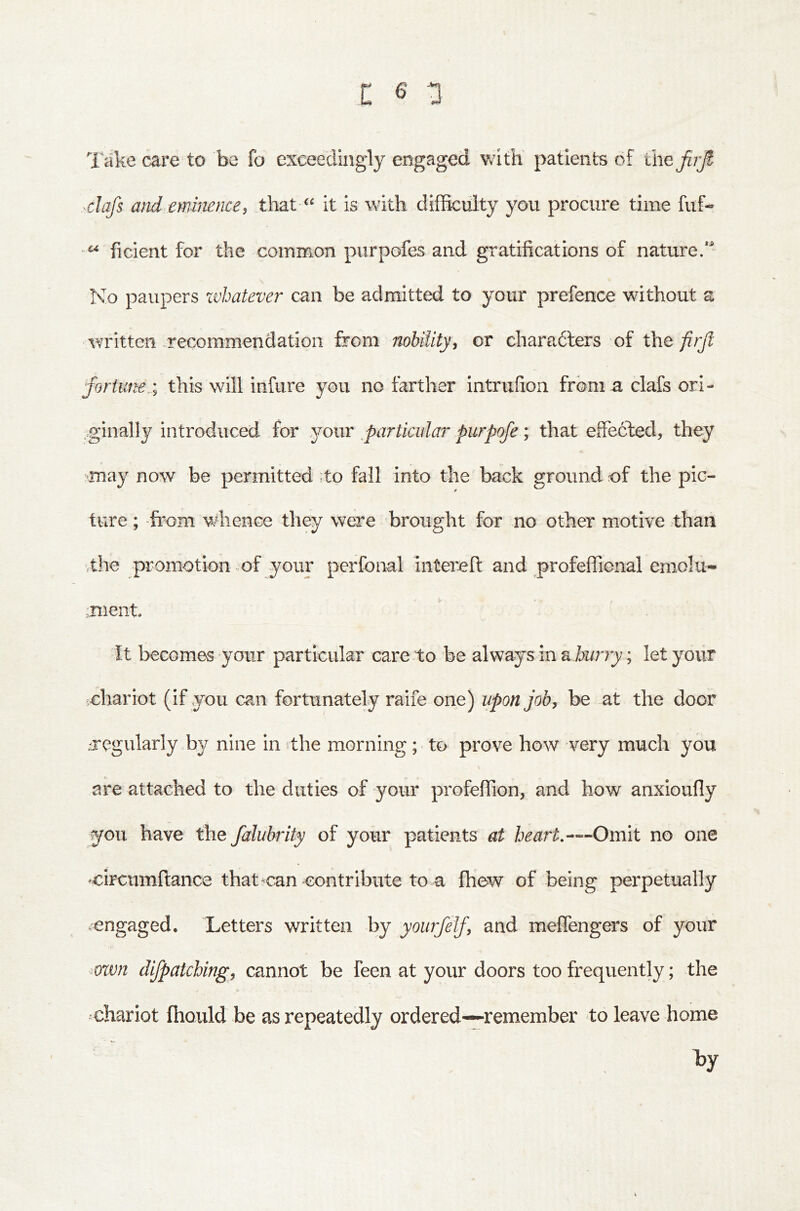 Take care to be fo exceedingly engaged with patients of ihefuji -clafs and eminence, that it is with difficulty you procure time fiif- ficient for the common piirpofes and gratifications of nature/' No paupers zvhatever can be admitted to your prefence without a written .recommendation from nobiiity, or charadlers of the firjl fortune.; this will infure you no farther intrufioii from a clafs ori- cginally introduced for nowe particular purpofe \ that effected, they may now be permitted ;to fall into the back ground of the pic- ture ; -from whence they were brought for no other motive than vthe promotion of your perfonal iiiterefi: and profeffional emolu- mient. It becomes your particular care to be always in dhurry; let your ichariot (if you can fortunately raife one) upon job, be at the door .tregularly by nine in the morning; to prove how very much you are attached to the duties of your profeffion, and how anxioufiy you have the falubrity of your patients at heart,—Oveht no one -circumftance that *can contribute to a fhew of being perpetually .engaged. Letters written by yourfelf, and meffengers of your ^own dijpatching, cannot be feen at your doors too frequently; the ohariot fhould be as repeatedly ordered—remember to leave home by