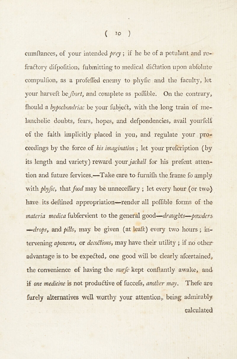 ( ) cumftances, of your intended prey ; if he be of a petulant and re- fractory difpofitiou, fubmitting to medical didtation upon abfolute compiilfion, as a profefled enemy to phyfic and the faculty, let your harveft beand complete as poiTible. On the contrary,, fliould a hypochondriac be your fubjedl, with the long train of me- t lancholic doubts, fears^ hopes, and defpondencies, avail yourfelf of the faith implicitly placed in you, and regulate your pro* ceedings by the force of his imagination ; let your prefcription (by its length and variety) reward yomjachall for his prefent atten- tion and future fervices.—Take care to furnifh the frame fo amply 'With, phyfic, that food may be unneceffary ; let every hour (or two} have its deftined appropriation—render all poffible forms of the materia medica fubfervient to the general good—draughts—powders^ ^dropSy and pills, may be given (at leaft) every two hours ; in- tervening apozems, or decodtions, may have their utility ; if no othei- advantage is to be expefted^ one good will be clearly afcertained> the convenience of having the nurfe kept conilantly awake, and if one medicine IS not produftive of fuccefs, another may. Thefe are furely alternatives weE worthy your attention,, being admirably calculated