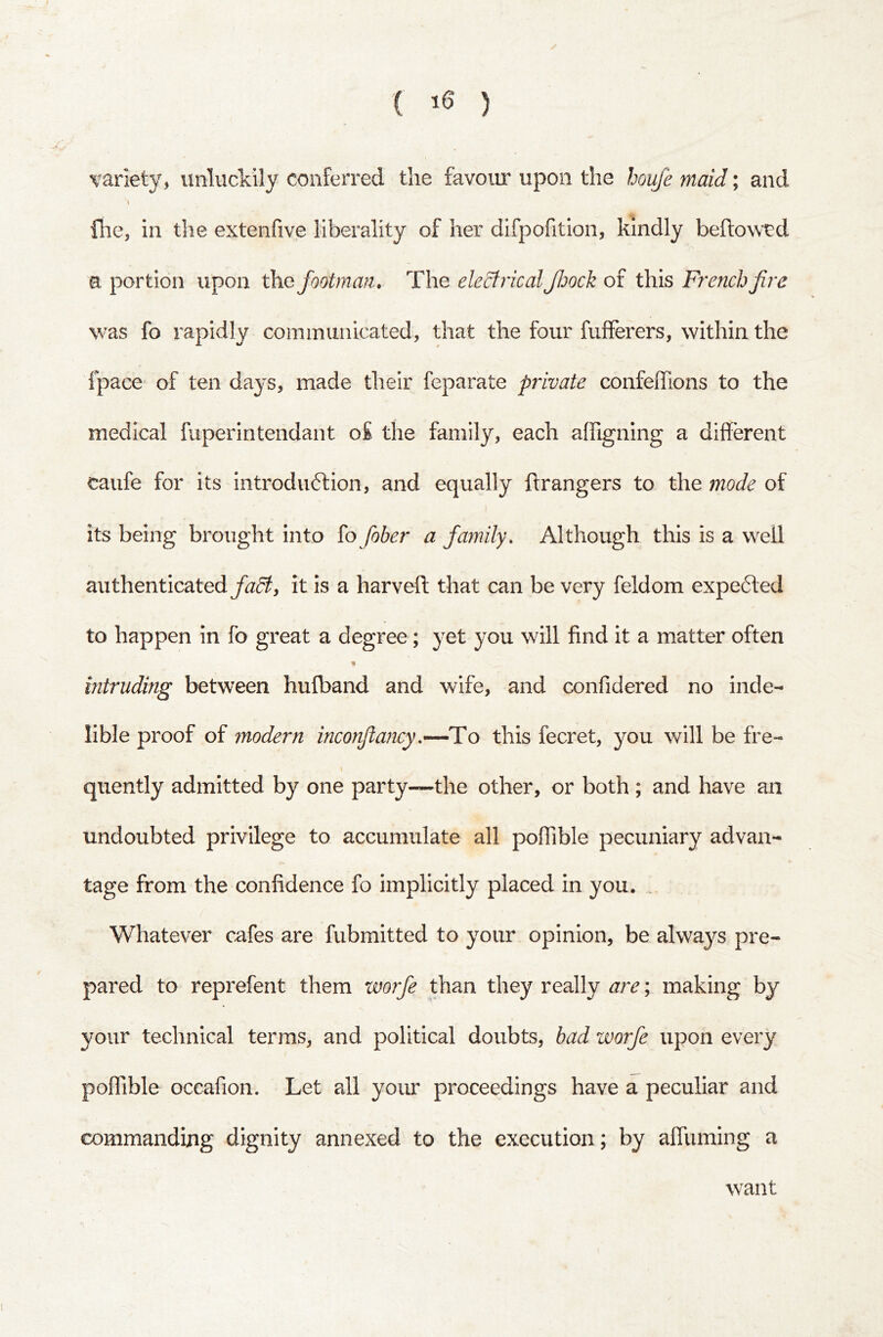 ( '5 ) variety, unluckily conferred the favour upon the houfe maid; and fhe, in the extenfive liberality of her difpofitlon, kindly beftowtd a portion upon footman. The eleSfrical Jloock of this French five was fo rapidly communicated, that the four fufferers, within the fpace of ten days, made their feparate private confeffions to the medical fuperintendant o£ the family, each alfigning a different caufe for its introduction, and equally ftrangers to the mode of its being brought into {o fober a family. Although this is a well authenticatedit is a harveft that can be very feldom expeCled to happen in fo great a degree; yet you will find it a matter often % intruding between hufband and wife, and confidered no inde- lible proof of modern inconftancy,—To this fecret, you will be fre- quently admitted by one party~the other, or both ; and have an undoubted privilege to accumulate all poffible pecuniary advan- tage from the confidence fo implicitly placed in you. . Whatever cafes are fubmitted to your opinion, be always pre- pared to reprefent them worfe than they really are; making by your technical terms, and political doubts, bad zvorfe upon every poffible occafion. Let all your proceedings have a peculiar and commanding dignity annexed to the execution; by affuming a want