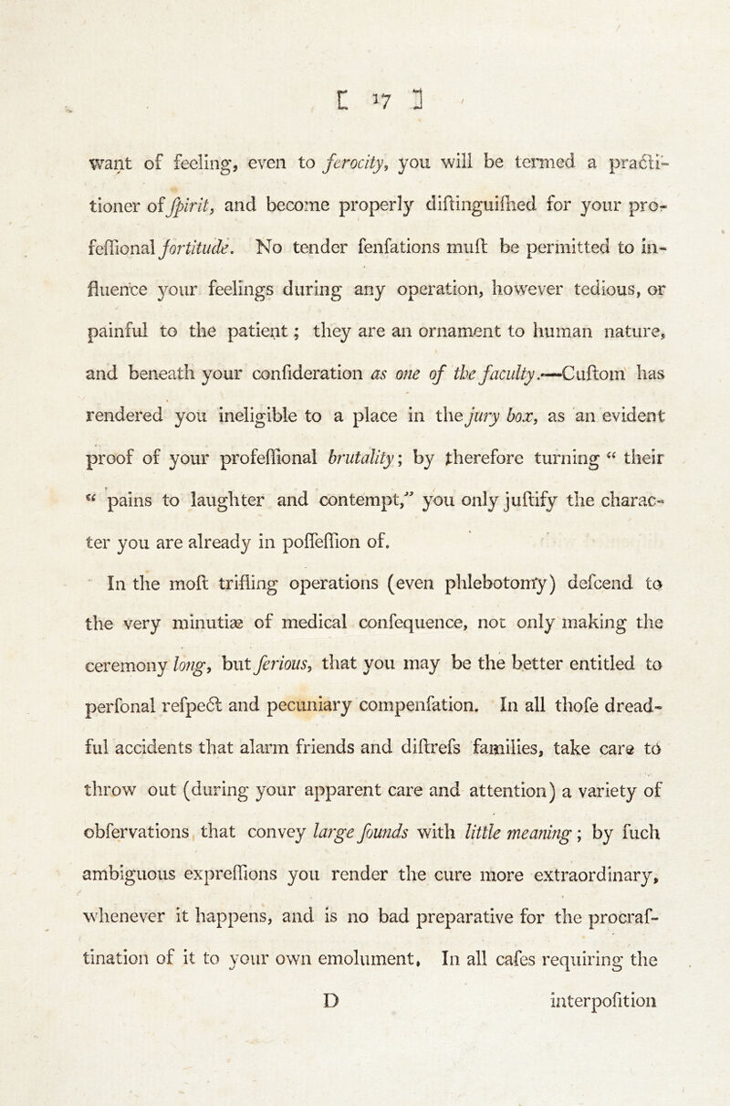 r ^7 :] ' want of feeling, even to ferocity, you will be termed a pra£li- tioner offpirit, and become properly diftinguilbed for your pro:- feffional/orfaYw(fe’. No tender fenfations muft be permitted to in- fluence your feelings during any operation, however tedious, or / painful to the patient; they are an ornament to human nature, and beneath your confideration as one of the faculty,-—Cuftom' has « rendered you ineligible to a place in the jury box, as an evident proof of your profeffional brutality; by therefore turning their r “ pains to laughter and contempt, you only juftify the charac- ter you are already in pofleflion of. In the moft trifling operations (even phlebotomy) defcend to the very minutiae of medical confequence, not only making the ceremony long, but ferious, that you may be the better entitled to perfonal refpedl and pecuniary compenfation. In all thofe dread- ful accidents that alarm friends and diftrefs families, take care to throw out (during your apparent care and attention) a variety of obfervations that convey large founds with little meaning; by fuch ambiguous expreflions you render the cure more extraordinary, I whenever it happens, and is no bad preparative for the procraf- tination of it to your own emolument, In all cafes requiring the D interpofition