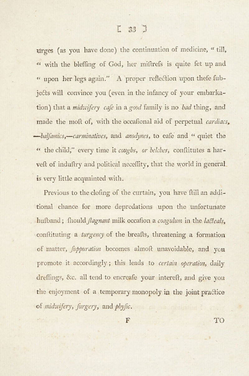 Xtrges (as you have done) the continuation of medicine, “ till, with the bleffing of God, her miftrefs is quite fet up and upon her legs again/ A 'proper refleclion upon thefe fiib- je(5ls will convince you (even in the infancy of your embarka- tion) that a midtvifery cafe in a good family is no bad thing, and made the moft of, with the occafional aid of perpetual cardiacs,, -^lalfamicSy—carminatives, and anodynes, to eafe and quiet the the child, every time It coughs, or belches, conftitutes a har- veft of induhry and political neceffity, that the vvorld in general is very little acquainted witli. Previous to the clofing of the curtain, you have ftill an addi- tional chance for more depredations upon the unfortunate hufband; fliould Jlagnant milk occafion a coagulum in the ladteals, conftituting a turgency of the breafts, threatening a formation of matter, fuppuration becomes almoft unavoidable, and you promote it accordingly; this leads to certain operation, daily dreffings, &c. all tend to encreafe your interefl, and give you the enjoyment of a .temporary monopoly in the joint pra6fice of midwifery, furgery, and phyfic. TO F