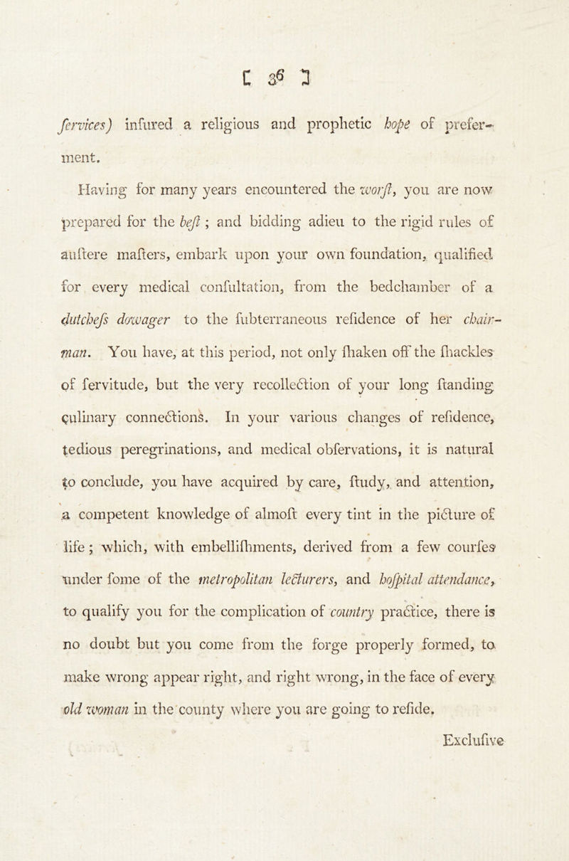 fervices) infured a religious and prophetic hope of prefer- ment. Having for many years encountered the worjl^ you are now prepared for the bejl; and bidding adieu to the rigid rules of auftere mahers, embark upon your own foundation, qualified for every medical confultation, from the bedchamber of a dutchefs dowager to the fubterraneous refidence of her chair-- man. You have, at this period, not only ihaken off the fliackles of fervitude, but the very recolledtion of your long ftanding (Culinary connexions. In your various changes of refidence, tedious peregrinations, and medical obfervations, it is natural to conclude, you have acquired by care, ftudy,. and attention, \ ✓ .a competent knowledge of almoft every tint in the piXure of life; which, with embellifliments, derived from a few courfes^ under fome of the metropolitan leSturers, and hofpital attendancer ¥ to qualify you for the complication of country praXice, there is no doubt but you come from the forge properly formed, ta « make wrong appear right, and right wrong, in the face of every old xvman in the'county where you are going to refide. Exclufive