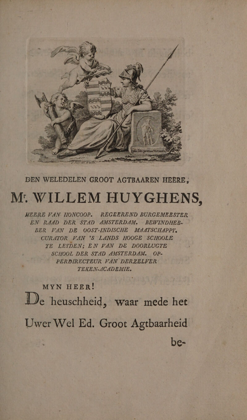 DEN WELEDELEN GROOT AGTBAAREN HEERE; M:. WILLEM HUYGHENS, HEERE VAN HONCOOP. REGEEREND BURGEMEESTER EN RAAD DER STAD AMSTERDAM. BEWINDHEB- BER VAN DE OOST-INDISCHE MAATSCHAPPT. CURATOR VAN °S LANDS HOOGE SCHOOLE TE LETDEN; EN VAN DE DOORLUGTE SCHOOL DER STAD AMSTERDAM. OP- PERDIRECTEUR VAN DERZELVER TEKEN-ACADEMIE. MYN HEER! De heuschheid, ‘waar mede het Uwer Wel Ed. Groot Agtbaarheid