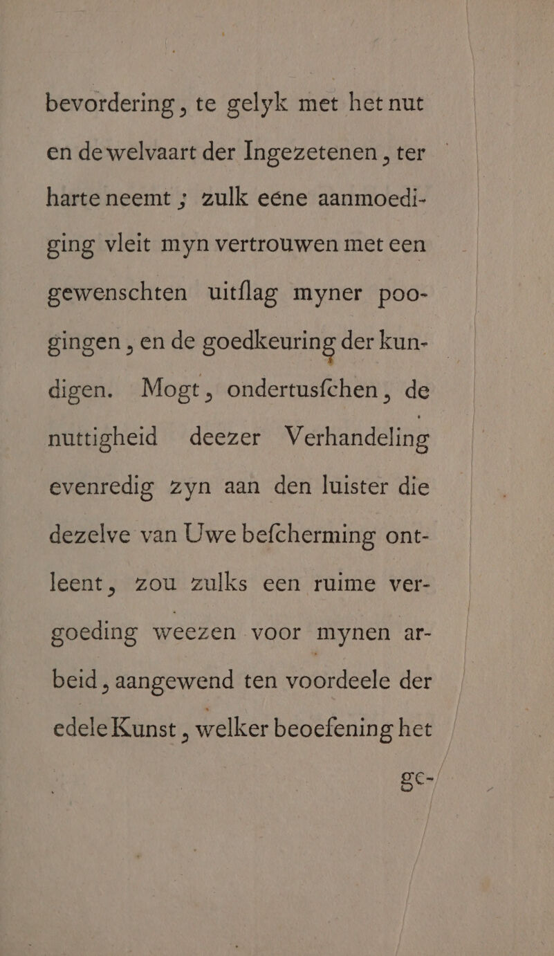 bevordering, te gelyk met het nut en de welvaart der Ingezetenen , ter harte neemt ; zulk eene aanmoedi- ging vleit myn vertrouwen met een gewenschten uitflag myner poo- gingen , en de goedkeuring der kun- digen. Mogt, ondertusfchen , de nuttigheid deezer Verhandeling evenredig zyn aan den luister die dezelve van Uwe befcherming ont- leent, zou zulks een ruime ver- goeding weezen voor mynen ar- beid , aangewend ten voordeele der edele Kunst , welker beoefenin g het ger