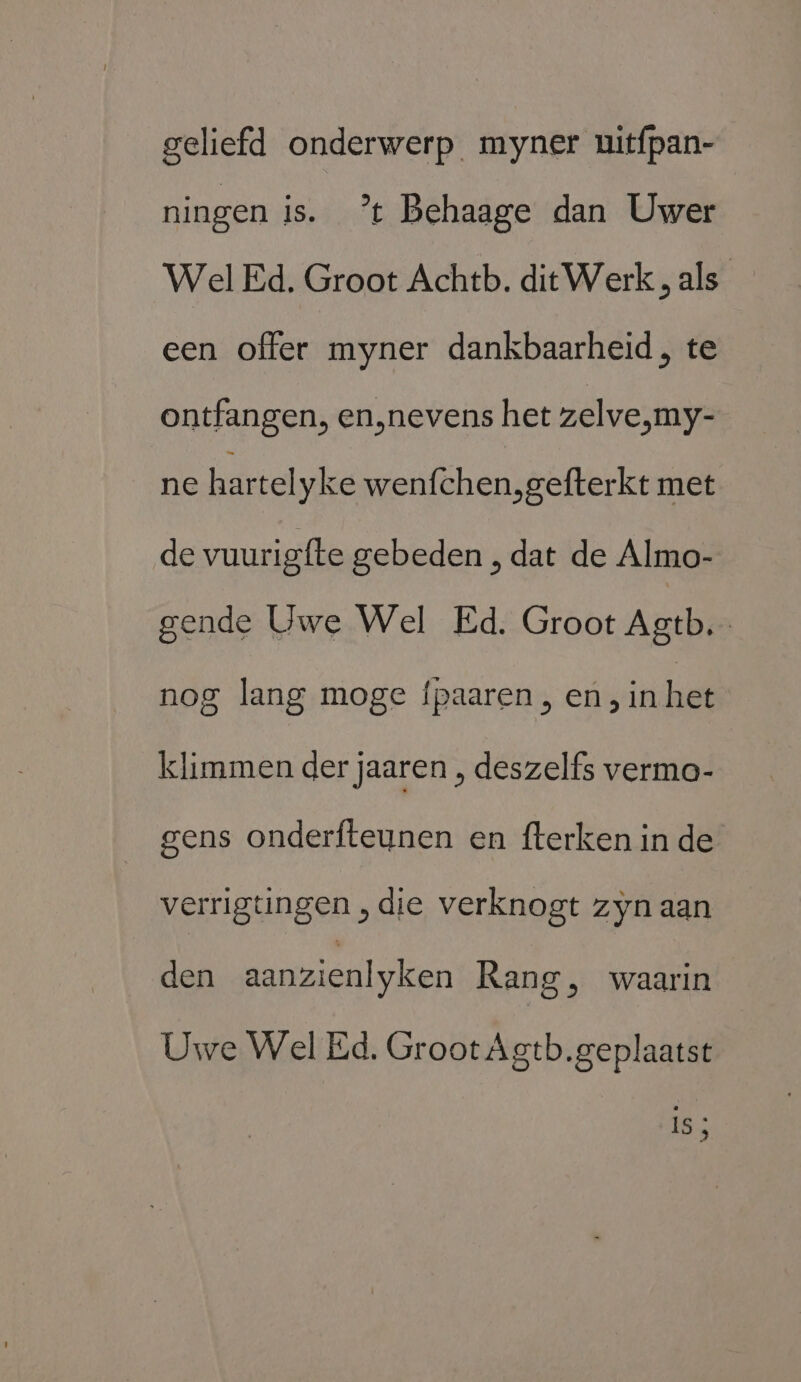 geliefd onderwerp myner uitfpan- ningen is. ’t Behaage dan Uwer Wel Ed. Groot Achtb. ditWerk „als een offer myner dankbaarheid, te ontfangen, en‚nevens het zelve,my- ne hartel yke wenfchen.gefterkt met de vuurigfte gebeden , dat de Almo- gende Uwe Wel Ed. Groot Agtb. nog lang moge fpaaren , en, in het klimmen der jaaren , deszelfs vermo- gens onderfteunen en fterken in de verrigtingen „die verknogt zyn aan den aanzienlyken Rang, waarin Uwe Wel Ed. Groot Agtb.geplaatst ijk