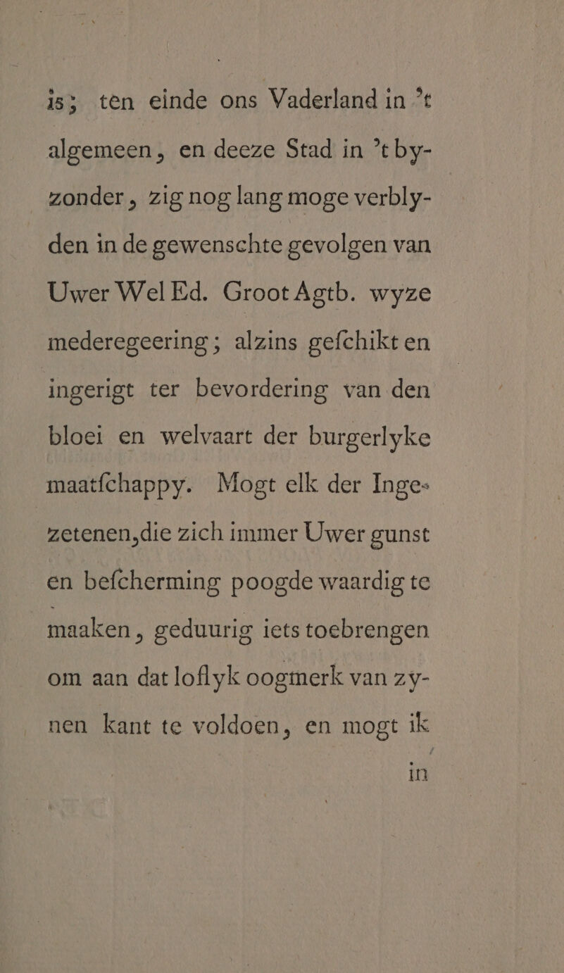 15) ten einde ons Vaderland in % algemeen, en deeze Stad in ’t by- zonder , zig nog lang moge verbly- den in de gewenschte gevolgen van Uwer Wel Ed. Groot Agtb. wyze mederegeering ; alzins gefchikt en ingerigt ter bevordering van den bloei en welvaart der burgerlyke maatfchappy. Mogt elk der Inge zetenen,die zich immer Uwer gunst en befcherming poogde waardig te maaken ‚ geduurig iets toebrengen om aan dat loflyk oogmerk van zy- nen kant te voldoen, en mogt ik Ln