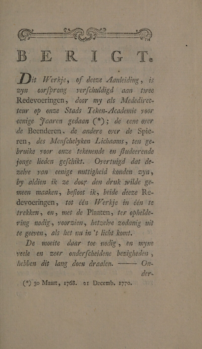 Bl Rl GT De Werkje, of deeze Aanleiding , is zyn oorfprons verfchuldigd aan twee Redevoeringen, door my als Mededirec- teur op onze Stads Teken-Academie voor eenige SPaaren gedaan CS ;5 de eene over de Beenderen, de andere over de Spie. ren, des Menfchelyken Lichaams, ten ges _bruike voor onze tekenende en frudeerende donge lieden gefthikt. Overtuigd dat de- zelve van eenige muttigheid konden zyu; by aldien ik ze doar- den druk wilde ge- meen maaken, befloot ik, beide deeze Re- devoeringen, tot dén Werkje în dén te trekken, en, met de Plaaten, ter ophelde- ring nodig, voorzien, hetzelve zodanig uit te geeven, als het nu în ’t licht komt. De moeite daar toe nodig, en myne weele en zeer onderfcheidene bezigheden, hebben dit lang doen draalen. On- der. (*) 3o Maart, 1768. er Decemb, 1770,