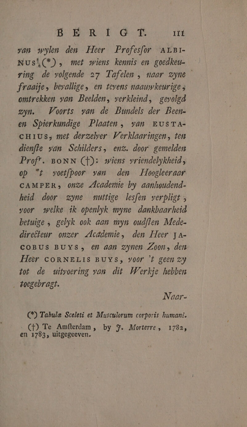 B BRE R It van wylen den Heer Profesfor ALBi- Nusi(*) , met wiens kennis en goedkeu- ring de volgende 27 Tufelen , naar Zyne fraaije, bevallige, en tevens naauwkeurige ; omtrekken van Beelden, verkleind, gevolgd zyn. Voorts van de Bundels der Been- en Spierkundige Plaaten , van EUSTA- CHIUSs met derzelver Verklaaringen, ten dienfte van Schilders, enz. door gemelden Prof. BONN Cf): wiens vriendelykheid, op °t voetfpoor van den Hoogleeraar CAMPER» onze Academie by aanhowdend- heid door zyne nuttige lesfen verpligt; voor welke ik openlyk myne dankbaarheid betuige &gt; gelyk ook aan myn oudften Mede- direfteur onzer Academie, den Heer ja- COBUS BUYS» €en aan Zynen Zoon, den Heer CORNELIS BUYS, voor ’t geen zy tot de uitvoering van dit Werkje hebben ‚ doegebragt. Naar- () Tabule Sceleti et Musculorum corporis humani. (GH) Te Amfterdam, by YJ. Morterre , 1782, en 1783, uitgegeeven.